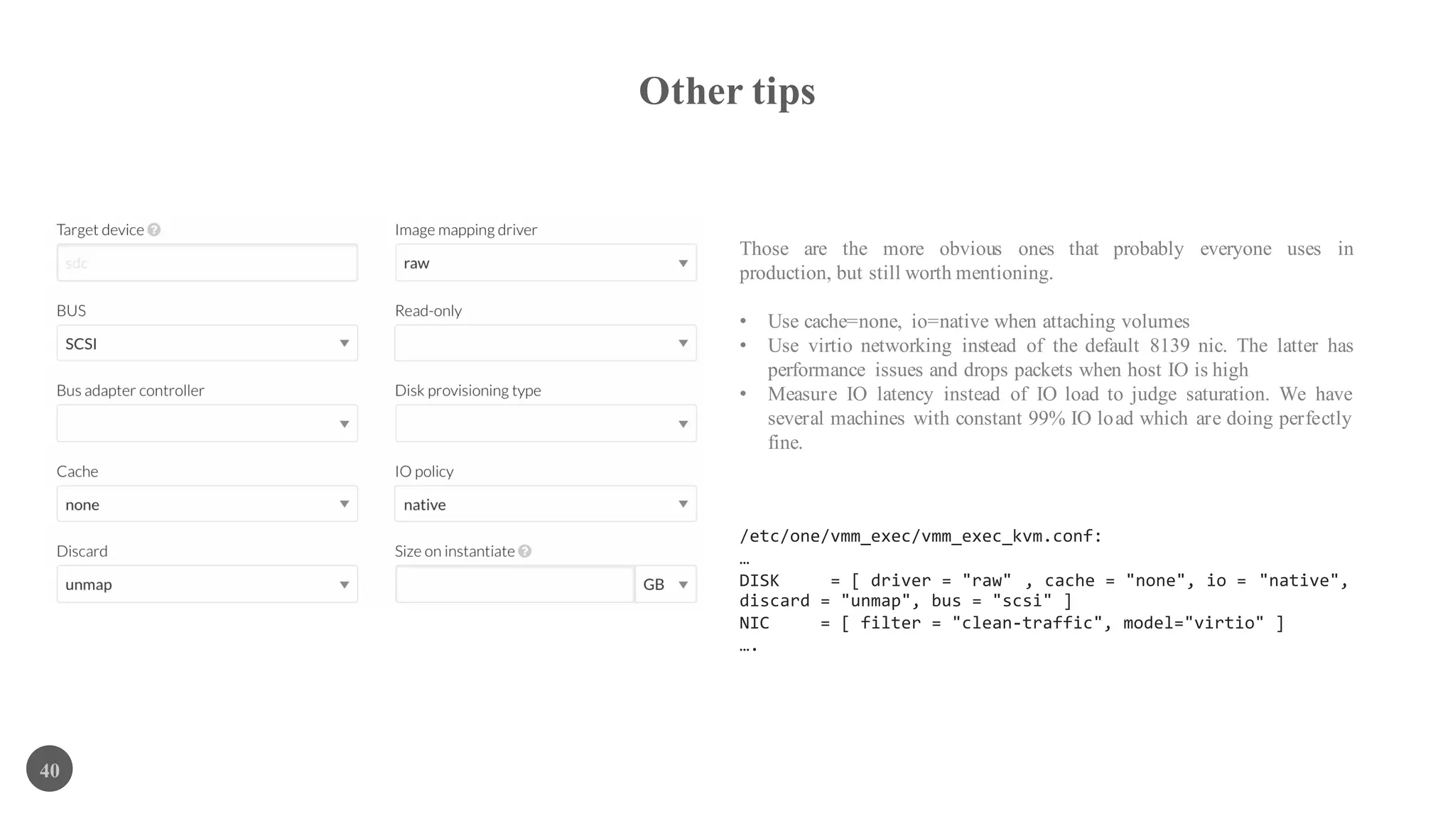 Other tips
40
Those are the more obvious ones that probably everyone uses in
production, but still worth mentioning.
• Use cache=none, io=native when attaching volumes
• Use virtio networking instead of the default 8139 nic. The latter has
performance issues and drops packets when host IO is high
• Measure IO latency instead of IO load to judge saturation. We have
several machines with constant 99% IO load which are doing perfectly
fine.
/etc/one/vmm_exec/vmm_exec_kvm.conf:
…
DISK = [ driver = "raw" , cache = "none", io = "native",
discard = "unmap", bus = "scsi" ]
NIC = [ filter = "clean-traffic", model="virtio" ]
….
 