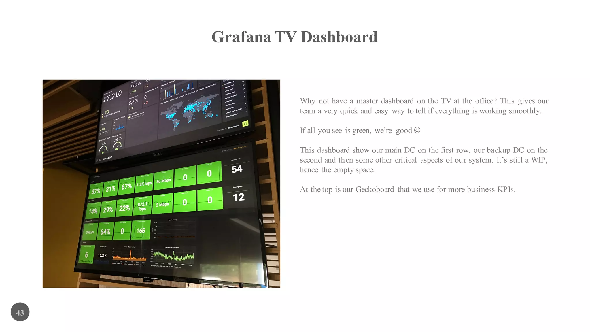 Grafana TV Dashboard
43
Why not have a master dashboard on the TV at the office? This gives our
team a very quick and easy way to tell if everything is working smoothly.
If all you see is green, we’re good J
This dashboard show our main DC on the first row, our backup DC on the
second and then some other critical aspects of our system. It’s still a WIP,
hence the empty space.
At the top is our Geckoboard that we use for more business KPIs.
 