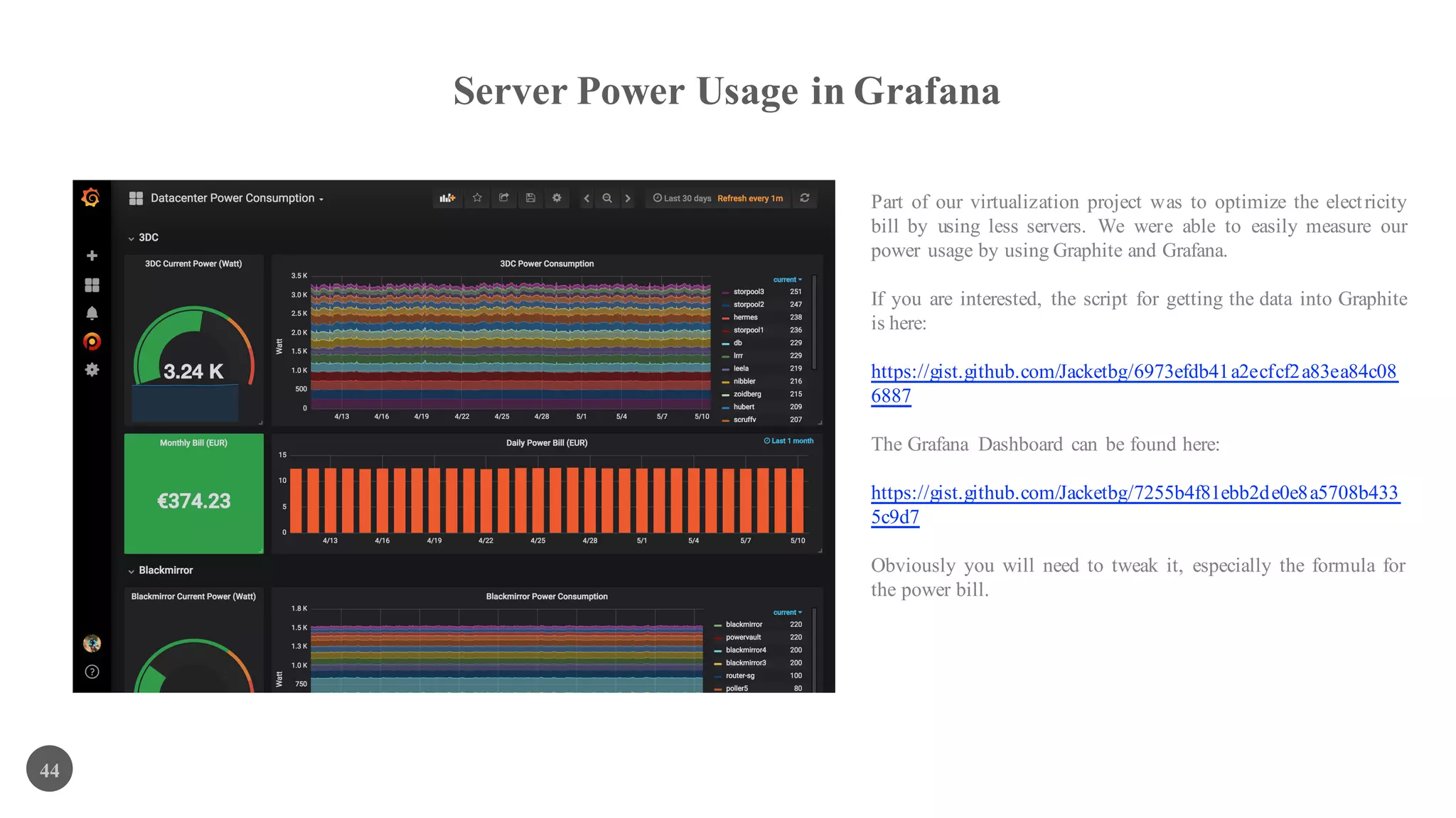 Server Power Usage in Grafana
44
Part of our virtualization project was to optimize the electricity
bill by using less servers. We were able to easily measure our
power usage by using Graphite and Grafana.
If you are interested, the script for getting the data into Graphite
is here:
https://gist.github.com/Jacketbg/6973efdb41a2ecfcf2a83ea84c08
6887
The Grafana Dashboard can be found here:
https://gist.github.com/Jacketbg/7255b4f81ebb2de0e8a5708b433
5c9d7
Obviously you will need to tweak it, especially the formula for
the power bill.
 