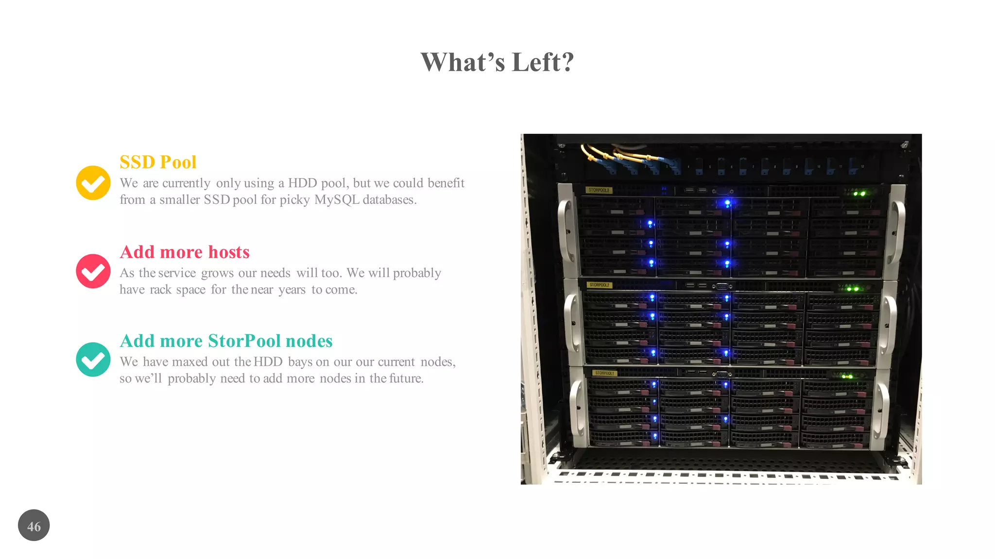 What’s Left?
46
SSD Pool
We are currently only using a HDD pool, but we could benefit
from a smaller SSD pool for picky MySQL databases.
Add more hosts
As the service grows our needs will too. We will probably
have rack space for the near years to come.
Add more StorPool nodes
We have maxed out the HDD bays on our our current nodes,
so we’ll probably need to add more nodes in the future.
 