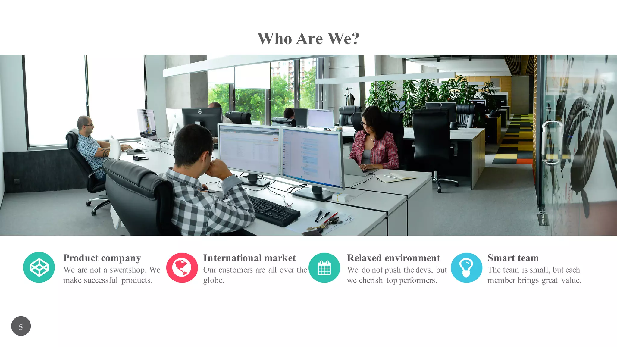Who Are We?
5
Product company
We are not a sweatshop. We
make successful products.
International market
Our customers are all over the
globe.
Relaxed environment
We do not push the devs, but
we cherish top performers.
Smart team
The team is small, but each
member brings great value.
 