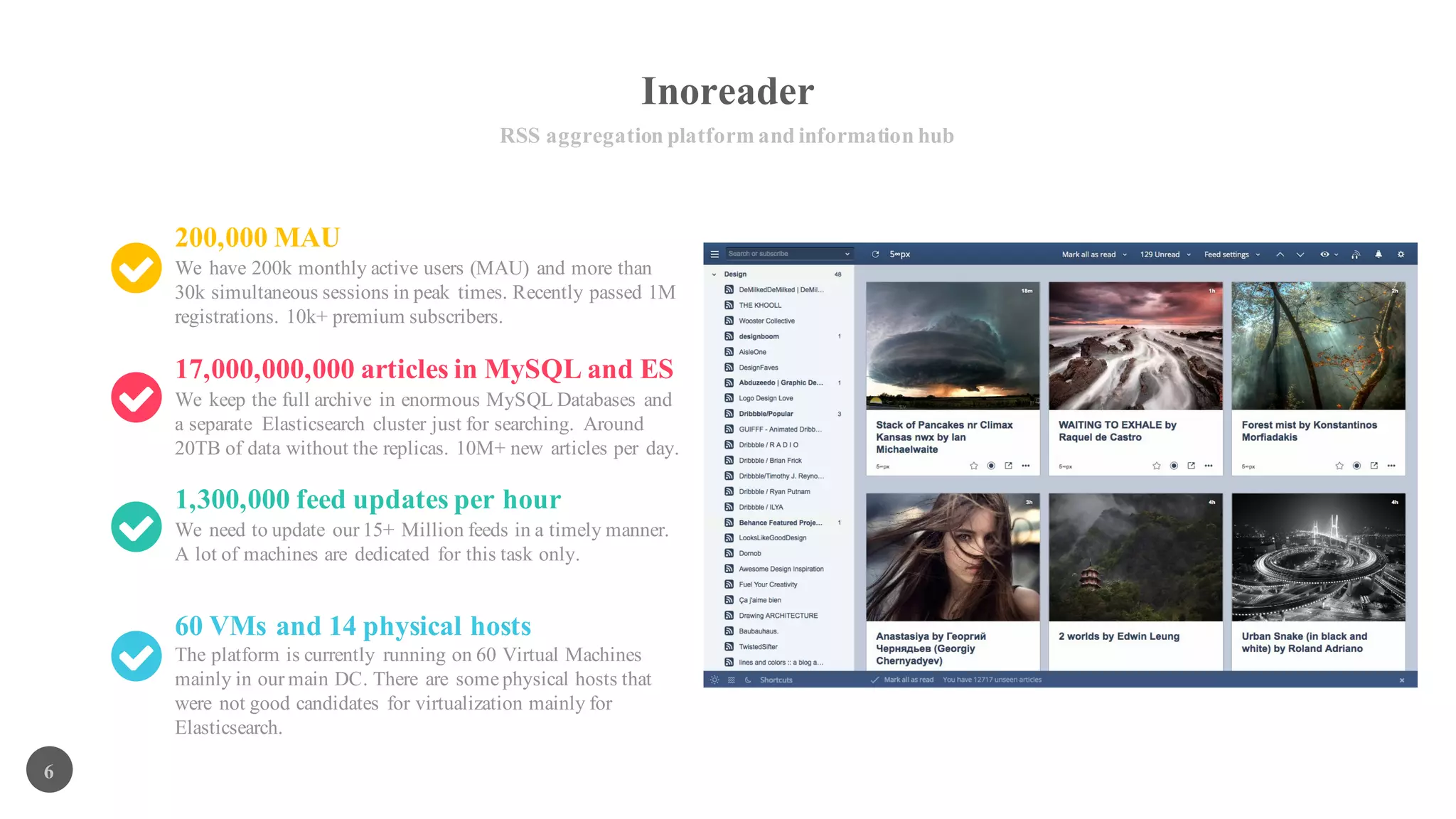 Inoreader
RSS aggregation platform and information hub
6
200,000 MAU
We have 200k monthly active users (MAU) and more than
30k simultaneous sessions in peak times. Recently passed 1M
registrations. 10k+ premium subscribers.
17,000,000,000 articles in MySQL and ES
We keep the full archive in enormous MySQL Databases and
a separate Elasticsearch cluster just for searching. Around
20TB of data without the replicas. 10M+ new articles per day.
1,300,000 feed updates per hour
We need to update our 15+ Million feeds in a timely manner.
A lot of machines are dedicated for this task only.
60 VMs and 14 physical hosts
The platform is currently running on 60 Virtual Machines
mainly in our main DC. There are some physical hosts that
were not good candidates for virtualization mainly for
Elasticsearch.
 