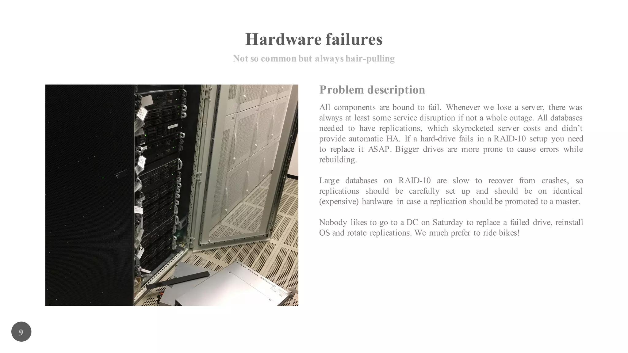 Hardware failures
Not so common but always hair-pulling
9
All components are bound to fail. Whenever we lose a server, there was
always at least some service disruption if not a whole outage. All databases
needed to have replications, which skyrocketed server costs and didn’t
provide automatic HA. If a hard-drive fails in a RAID-10 setup you need
to replace it ASAP. Bigger drives are more prone to cause errors while
rebuilding.
Large databases on RAID-10 are slow to recover from crashes, so
replications should be carefully set up and should be on identical
(expensive) hardware in case a replication should be promoted to a master.
Nobody likes to go to a DC on Saturday to replace a failed drive, reinstall
OS and rotate replications. We much prefer to ride bikes!
Problem description
 