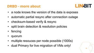 31
DRBD - more about
• a node knows the version of the data is exposes
• automatic partial resync after connection outage
• checksum-based verify & resync
• split brain detection & resolution policies
• fencing
• quorum
• multiple resouces per node possible (1000s)
• dual Primary for live migration of VMs only!
 