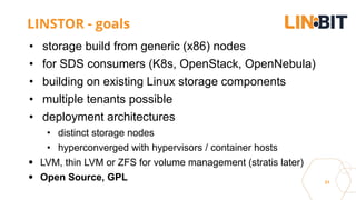 31
LINSTOR - goals
• storage build from generic (x86) nodes
• for SDS consumers (K8s, OpenStack, OpenNebula)
• building on existing Linux storage components
• multiple tenants possible
• deployment architectures
• distinct storage nodes
• hyperconverged with hypervisors / container hosts
LVM, thin LVM or ZFS for volume management (stratis later)
Open Source, GPL
 