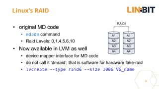 31
Linux's RAID
• original MD code
• mdadm command
• Raid Levels: 0,1,4,5,6,10
• Now available in LVM as well
• device mapper interface for MD code
• do not call it ‘dmraid’; that is software for hardware fake-raid
• lvcreate --type raid6 --size 100G VG_name
A4
A3
A2
A1
A4
A3
A2
A1
RAID1
 