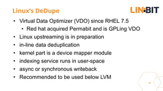 31
Linux’s DeDupe
• Virtual Data Optimizer (VDO) since RHEL 7.5
• Red hat acquired Permabit and is GPLing VDO
• Linux upstreaming is in preparation
• in-line data deduplication
• kernel part is a device mapper module
• indexing service runs in user-space
• async or synchronous writeback
• Recommended to be used below LVM
 