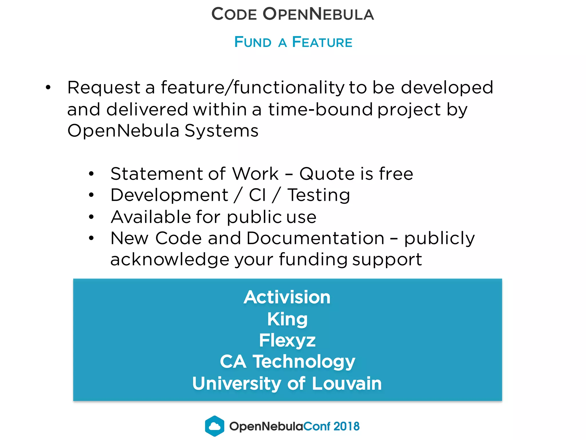 CODE OPENNEBULA
FUND A FEATURE
Activision
King
Flexyz
CA Technology
University of Louvain
• Request a feature/functionality to be developed
and delivered within a time-bound project by
OpenNebula Systems
• Statement of Work – Quote is free
• Development / CI / Testing
• Available for public use
• New Code and Documentation – publicly
acknowledge your funding support
 