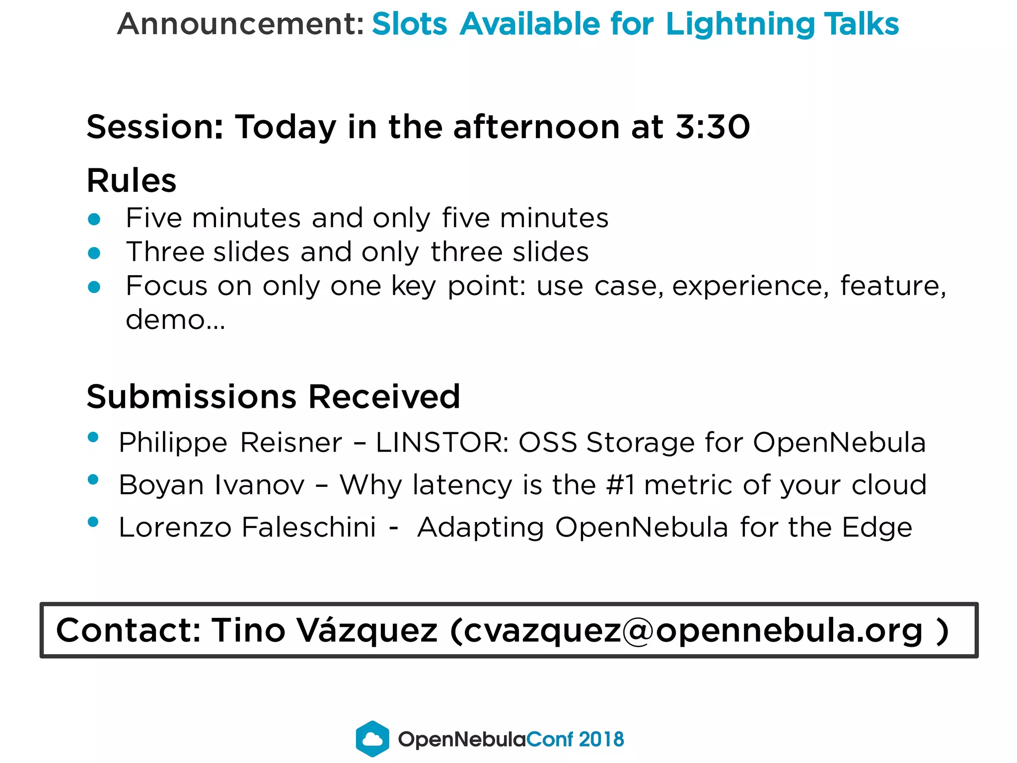 Announcement: Slots Available for Lightning Talks
Session: Today in the afternoon at 3:30
Rules
● Five minutes and only five minutes
● Three slides and only three slides
● Focus on only one key point: use case, experience, feature,
demo…
Submissions Received
• Philippe Reisner – LINSTOR: OSS Storage for OpenNebula
• Boyan Ivanov – Why latency is the #1 metric of your cloud
• Lorenzo Faleschini - Adapting OpenNebula for the Edge
Contact: Tino Vázquez (cvazquez@opennebula.org )
 