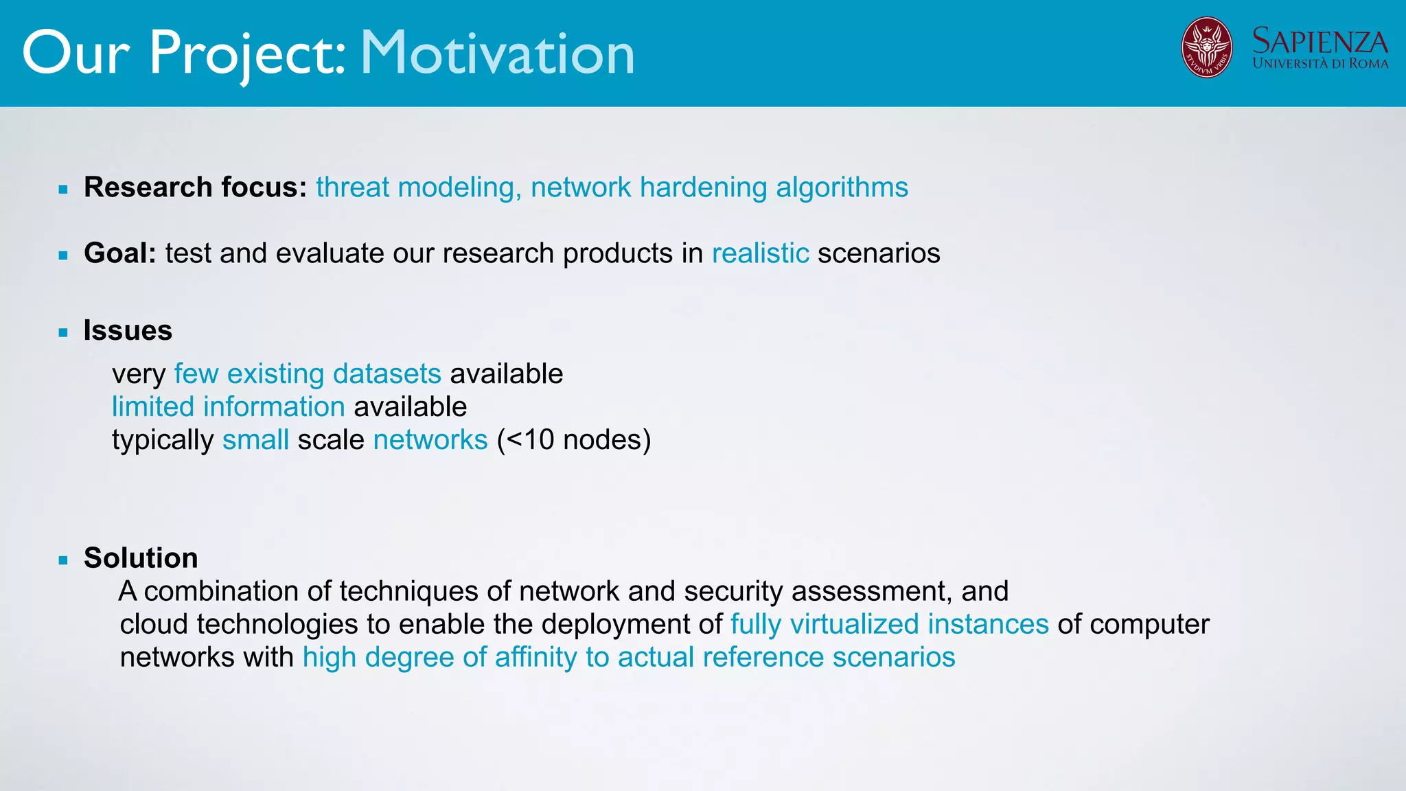 Our Project: Motivation
▪ Research focus: threat modeling, network hardening algorithms
▪ Goal: test and evaluate our research products in realistic scenarios
▪ Solution
A combination of techniques of network and security assessment, and
cloud technologies to enable the deployment of fully virtualized instances of computer
networks with high degree of affinity to actual reference scenarios
▪ Issues
very few existing datasets available
limited information available
typically small scale networks (<10 nodes)
 