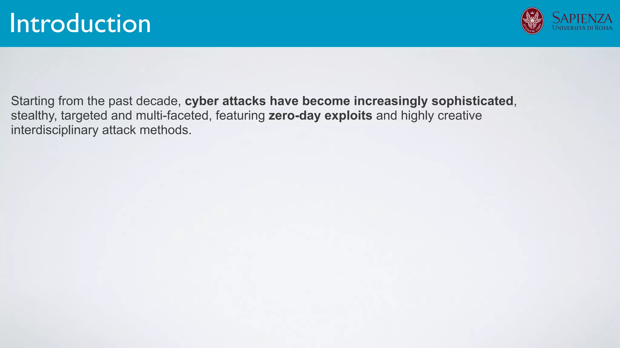 Starting from the past decade, cyber attacks have become increasingly sophisticated,
stealthy, targeted and multi-faceted, featuring zero-day exploits and highly creative
interdisciplinary attack methods.
Introduction
 