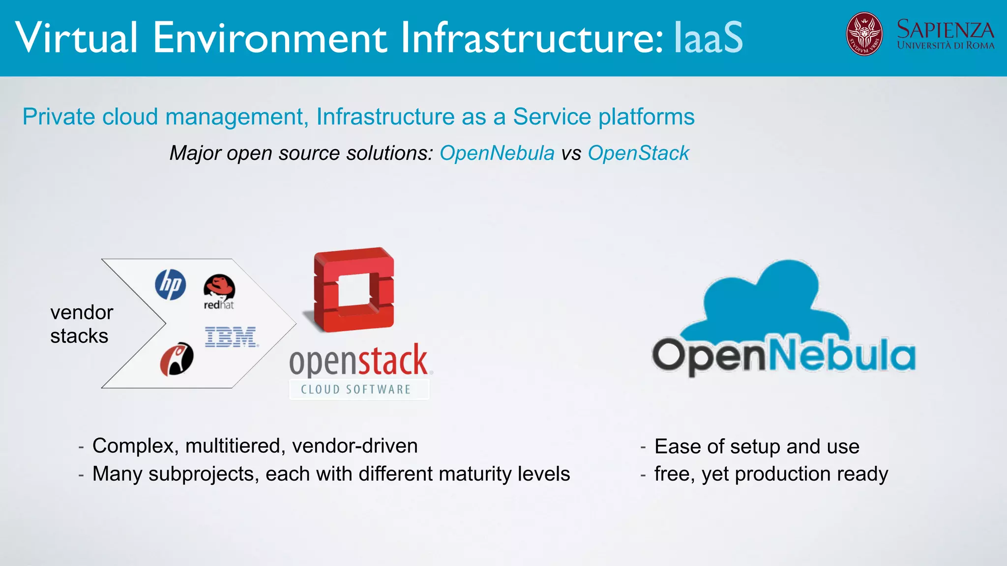 Major open source solutions: OpenNebula vs OpenStack
Private cloud management, Infrastructure as a Service platforms
- Complex, multitiered, vendor-driven
- Many subprojects, each with different maturity levels
- Ease of setup and use
- free, yet production ready
vendor
stacks
Virtual Environment Infrastructure: IaaS
 