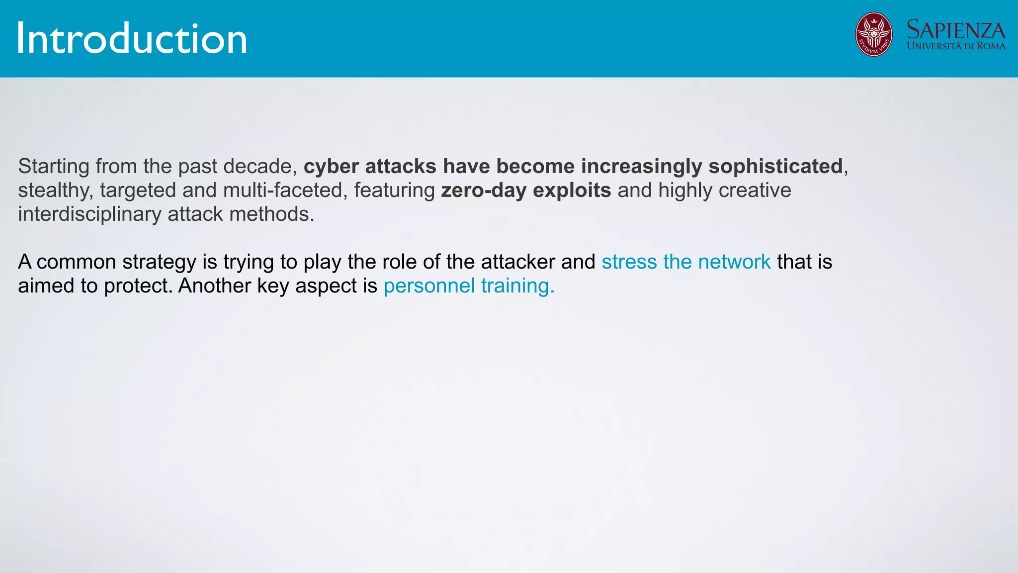 Starting from the past decade, cyber attacks have become increasingly sophisticated,
stealthy, targeted and multi-faceted, featuring zero-day exploits and highly creative
interdisciplinary attack methods.
A common strategy is trying to play the role of the attacker and stress the network that is
aimed to protect. Another key aspect is personnel training.
Introduction
 