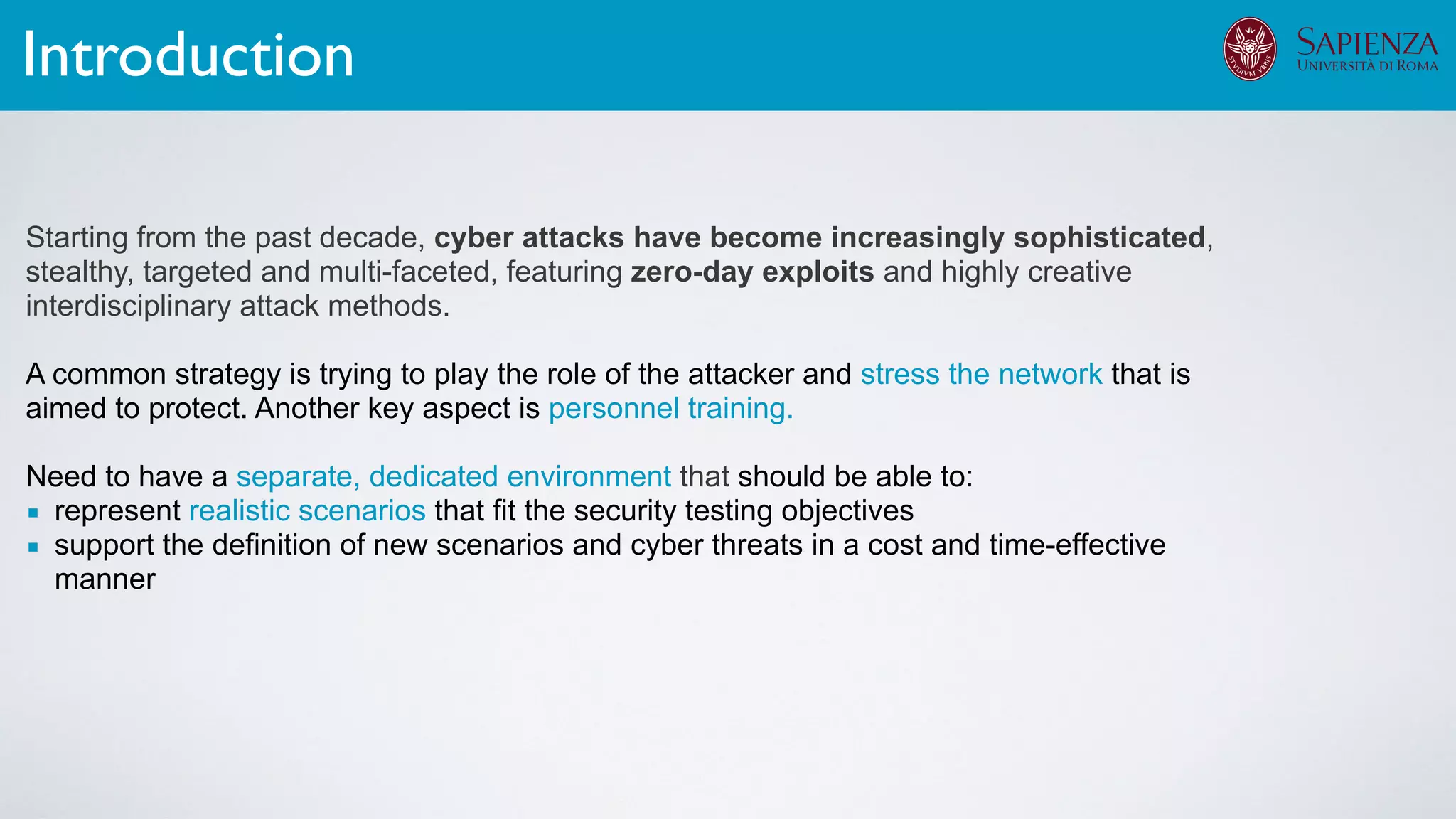 Starting from the past decade, cyber attacks have become increasingly sophisticated,
stealthy, targeted and multi-faceted, featuring zero-day exploits and highly creative
interdisciplinary attack methods.
A common strategy is trying to play the role of the attacker and stress the network that is
aimed to protect. Another key aspect is personnel training.
Need to have a separate, dedicated environment that should be able to:
▪ represent realistic scenarios that fit the security testing objectives
▪ support the definition of new scenarios and cyber threats in a cost and time-effective
manner
Introduction
 