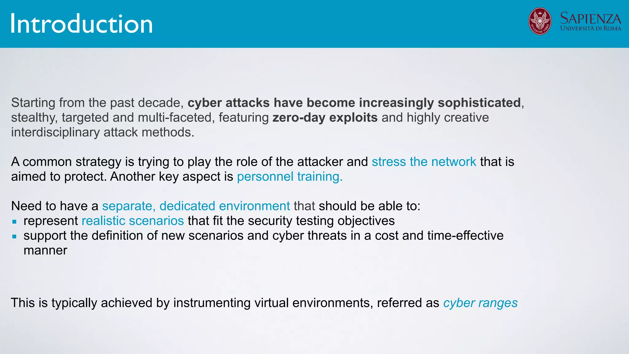 Starting from the past decade, cyber attacks have become increasingly sophisticated,
stealthy, targeted and multi-faceted, featuring zero-day exploits and highly creative
interdisciplinary attack methods.
A common strategy is trying to play the role of the attacker and stress the network that is
aimed to protect. Another key aspect is personnel training.
Need to have a separate, dedicated environment that should be able to:
▪ represent realistic scenarios that fit the security testing objectives
▪ support the definition of new scenarios and cyber threats in a cost and time-effective
manner
Introduction
This is typically achieved by instrumenting virtual environments, referred as cyber ranges
 