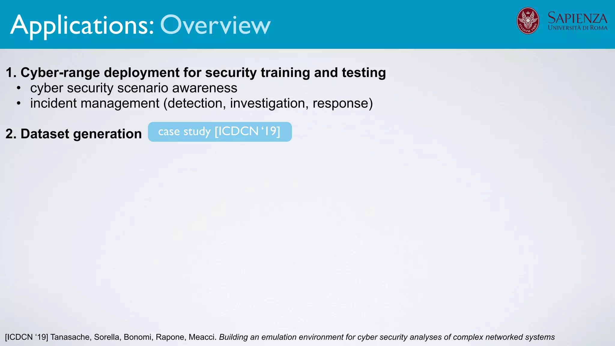 [ICDCN ‘19] Tanasache, Sorella, Bonomi, Rapone, Meacci. Building an emulation environment for cyber security analyses of complex networked systems
1. Cyber-range deployment for security training and testing
• cyber security scenario awareness
• incident management (detection, investigation, response)
2. Dataset generation
The infrastructure can support various activities
case study [ICDCN ‘19]
Applications: Overview
 