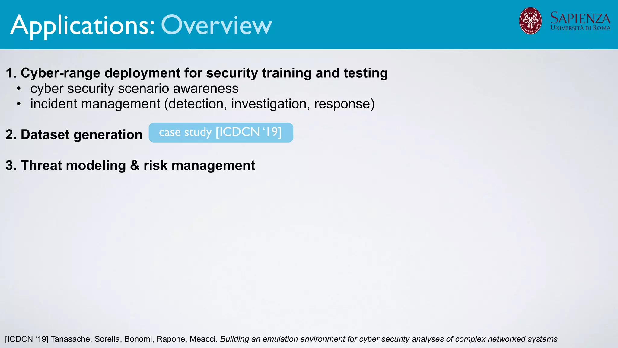 [ICDCN ‘19] Tanasache, Sorella, Bonomi, Rapone, Meacci. Building an emulation environment for cyber security analyses of complex networked systems
1. Cyber-range deployment for security training and testing
• cyber security scenario awareness
• incident management (detection, investigation, response)
2. Dataset generation
3. Threat modeling & risk management
The infrastructure can support various activities
case study [ICDCN ‘19]
Applications: Overview
 