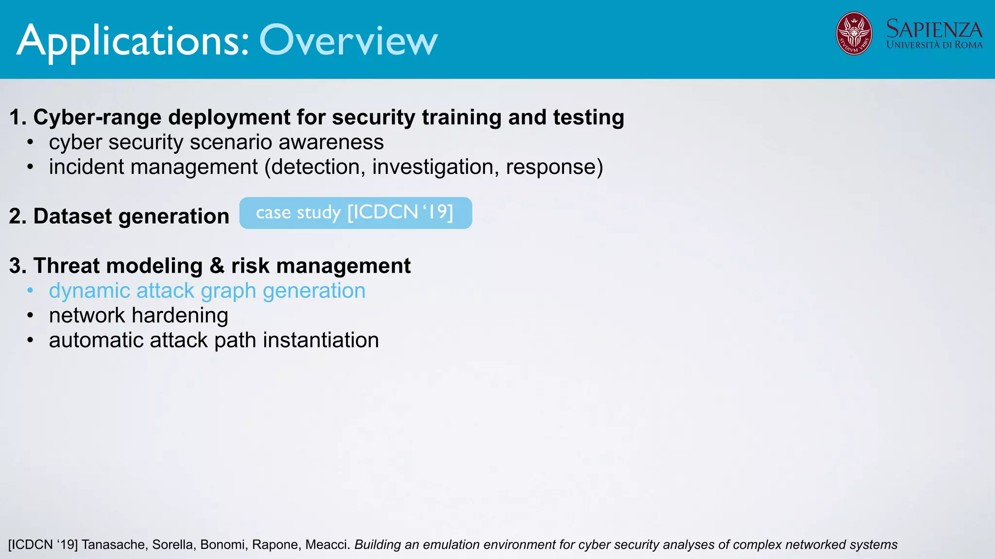 [ICDCN ‘19] Tanasache, Sorella, Bonomi, Rapone, Meacci. Building an emulation environment for cyber security analyses of complex networked systems
1. Cyber-range deployment for security training and testing
• cyber security scenario awareness
• incident management (detection, investigation, response)
2. Dataset generation
3. Threat modeling & risk management
• dynamic attack graph generation
• network hardening
• automatic attack path instantiation
The infrastructure can support various activities
case study [ICDCN ‘19]
Applications: Overview
 