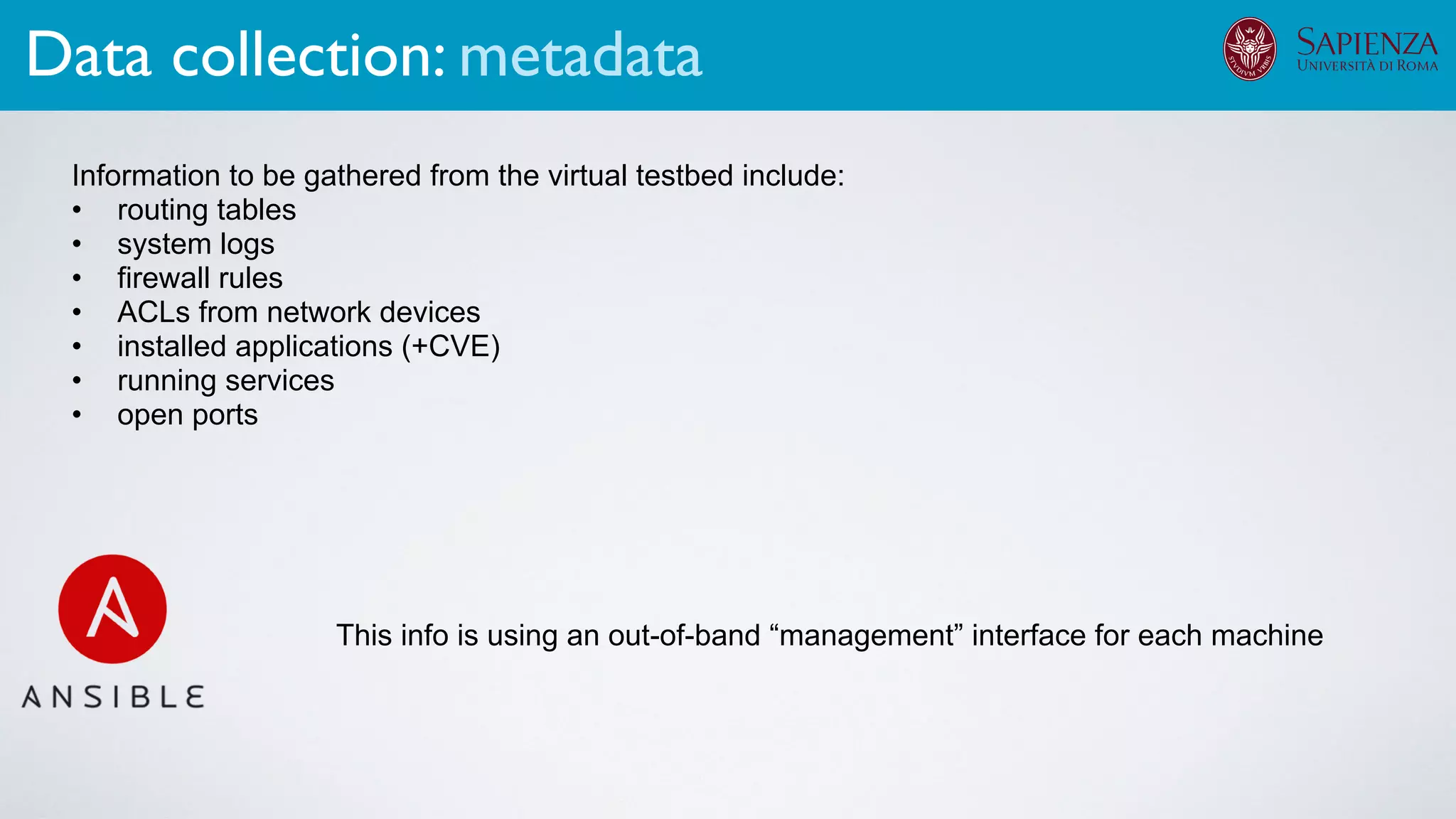 Information to be gathered from the virtual testbed include:
• routing tables
• system logs
• firewall rules
• ACLs from network devices
• installed applications (+CVE)
• running services
• open ports
This info is using an out-of-band “management” interface for each machine
Data collection: metadata
 