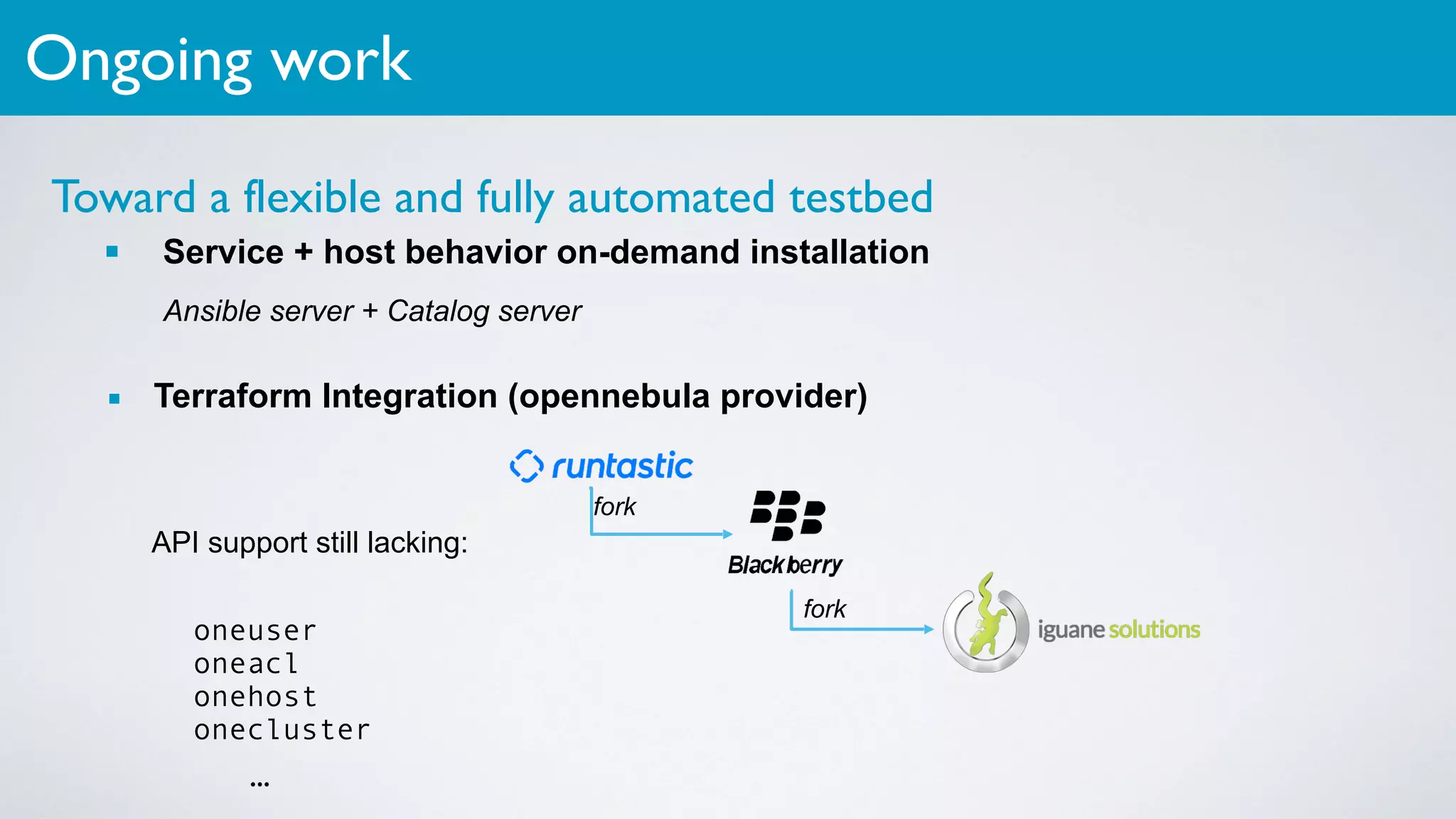 Toward a flexible and fully automated testbed
▪ Service + host behavior on-demand installation
Ansible server + Catalog server
▪ Terraform Integration (opennebula provider)
Ongoing work
fork
fork
oneuser
oneacl
onehost
onecluster
API support still lacking:
…
 