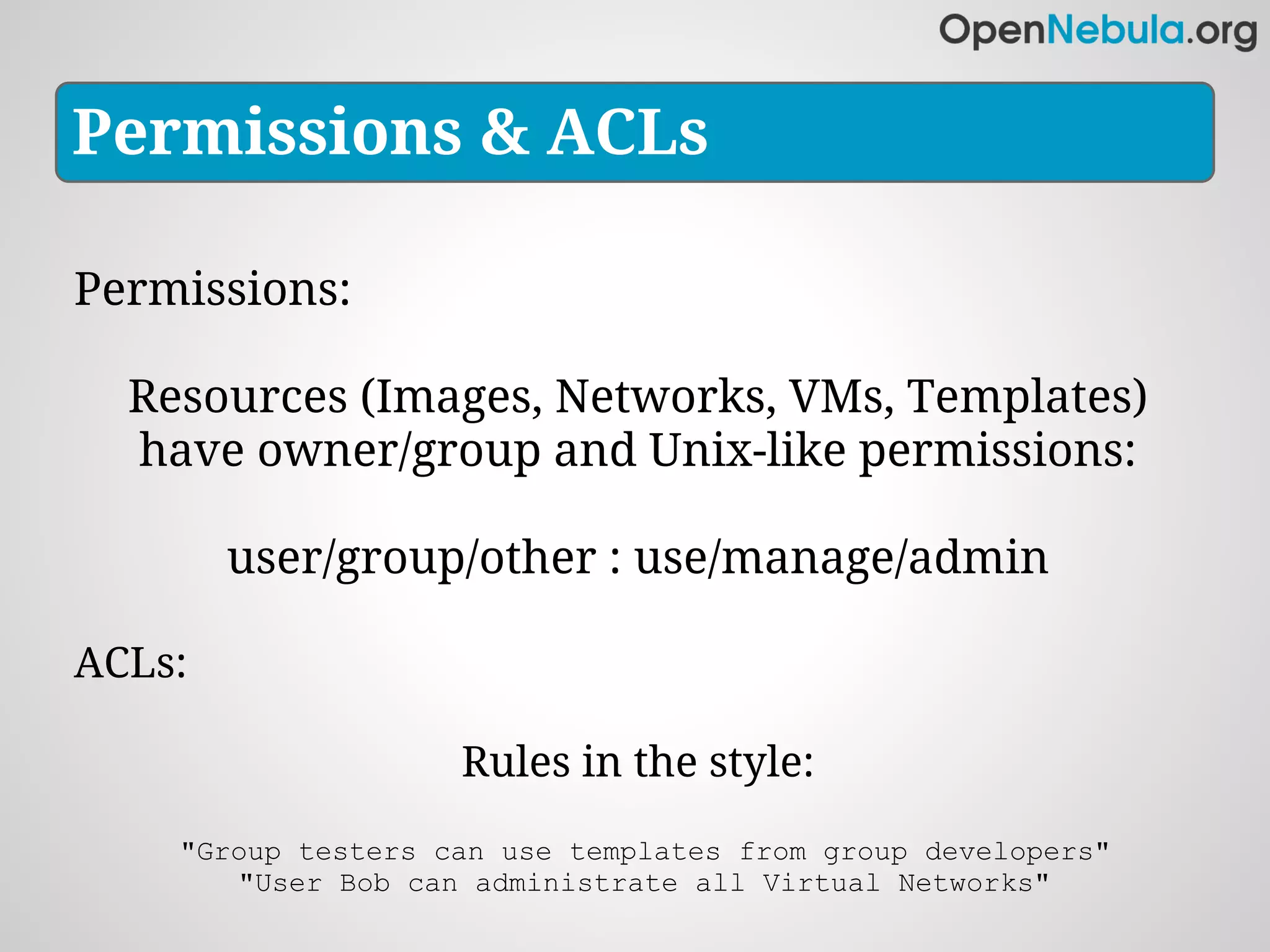 Permissions & ACLs

Permissions:

  Resources (Images, Networks, VMs, Templates)
  have owner/group and Unix-like permissions:

        user/group/other : use/manage/admin

ACLs:

                    Rules in the style:
    "Group testers can use templates from group developers"
       "User Bob can administrate all Virtual Networks"
 