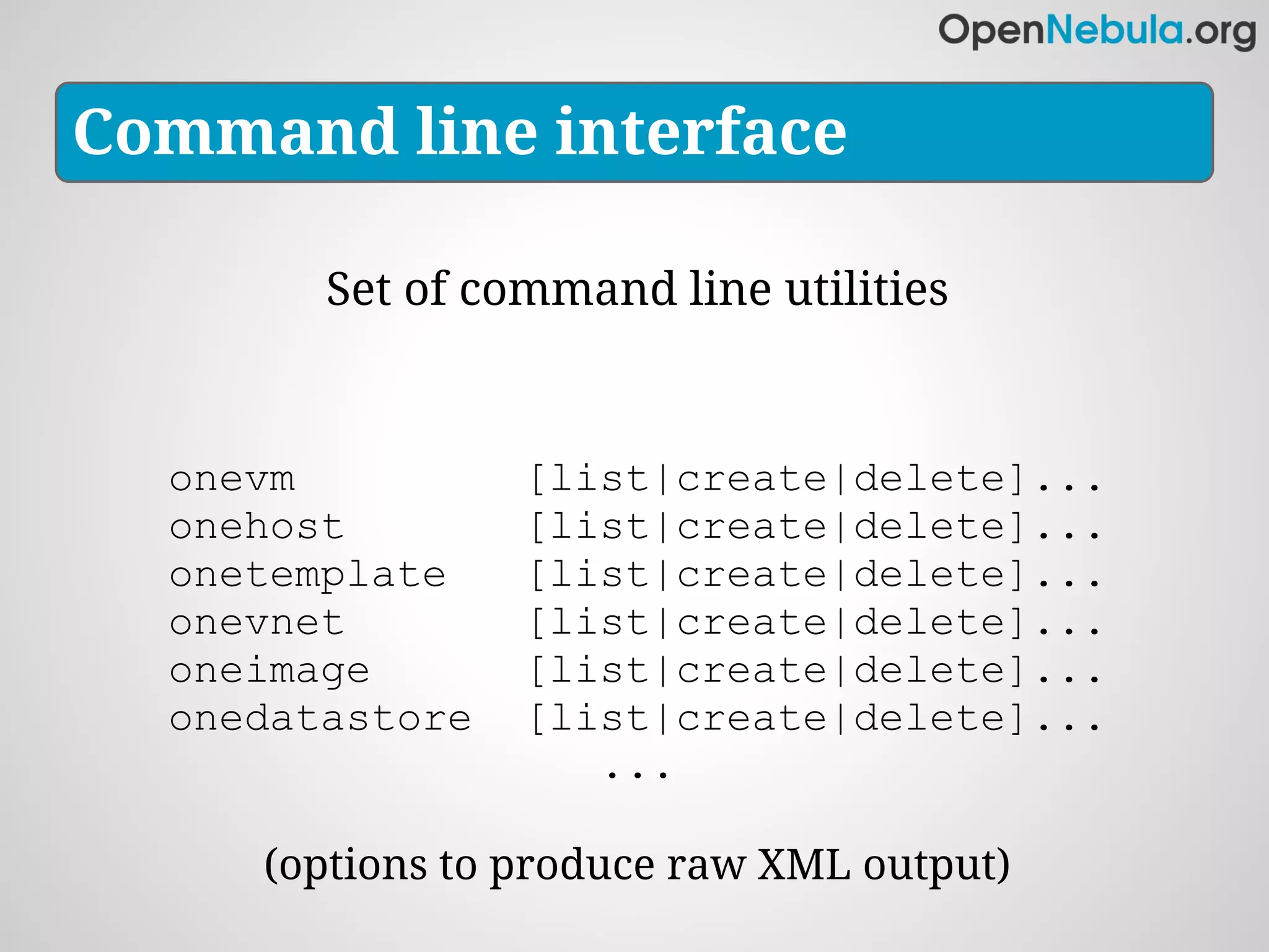 Command line interface

        Set of command line utilities



  onevm          [list|create|delete]...
  onehost        [list|create|delete]...
  onetemplate    [list|create|delete]...
  onevnet        [list|create|delete]...
  oneimage       [list|create|delete]...
  onedatastore   [list|create|delete]...
                    ...

     (options to produce raw XML output)
 