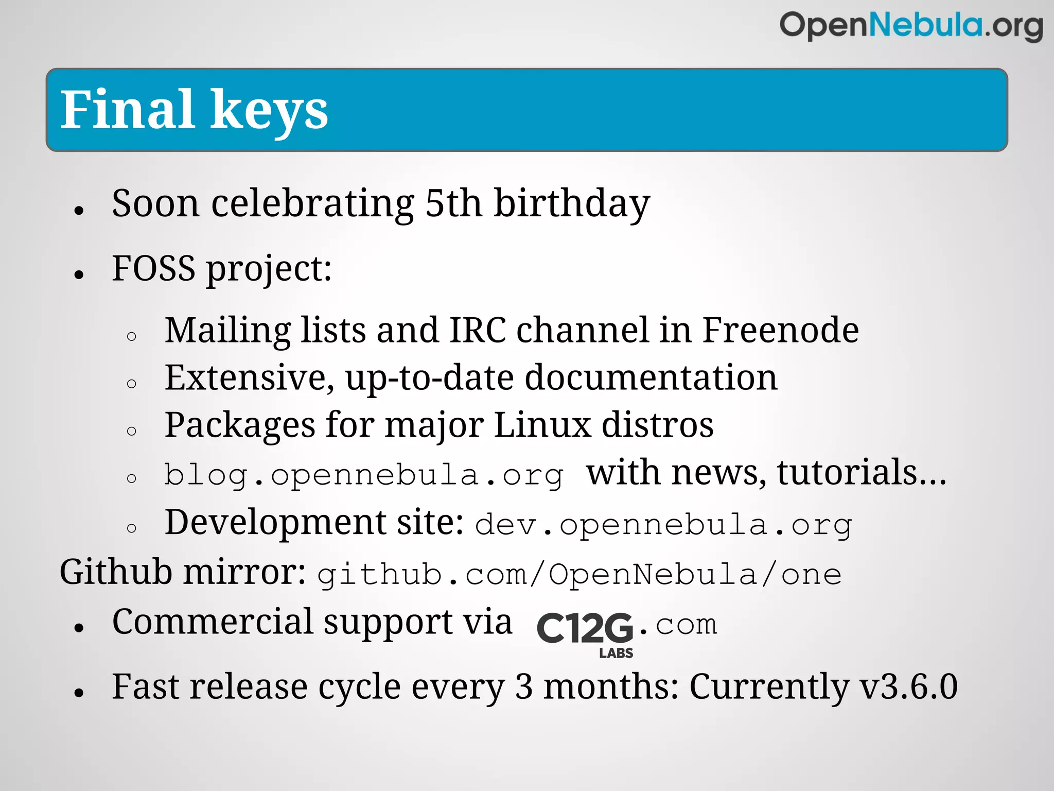 Final keys
●   Soon celebrating 5th birthday
●   FOSS project:
    ○ Mailing lists and IRC channel in Freenode
    ○ Extensive, up-to-date documentation

    ○ Packages for major Linux distros

    ○ blog.opennebula.org with news, tutorials...

    ○ Development site: dev.opennebula.org

Github mirror: github.com/OpenNebula/one
 ● Commercial support via         .com
●   Fast release cycle every 3 months: Currently v3.6.0
 