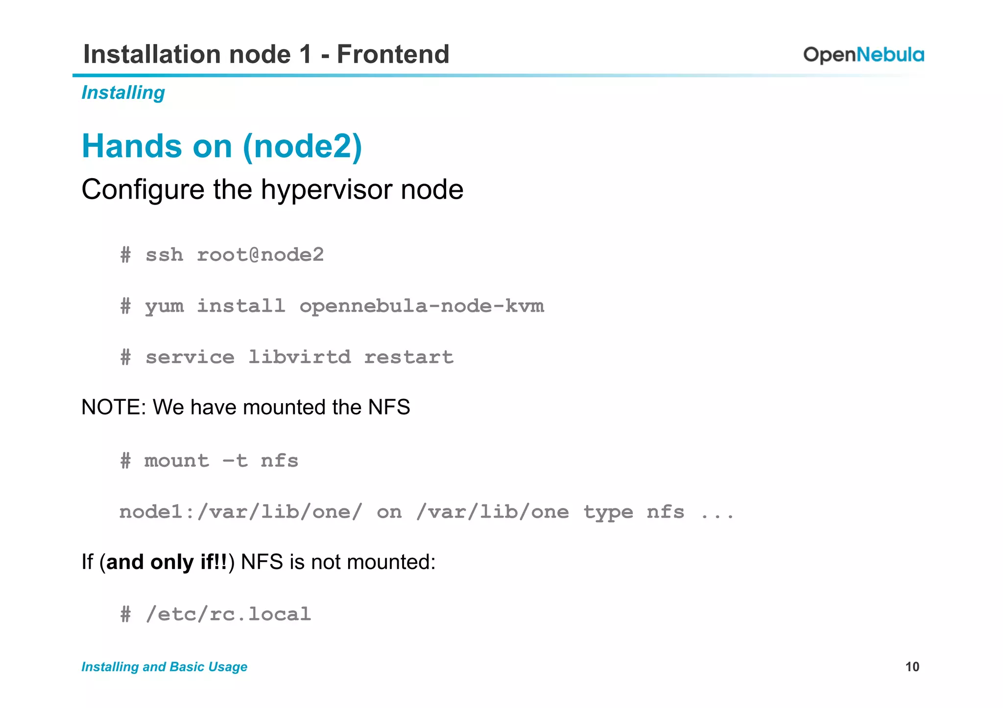 10Installing and Basic Usage
Installation node 1 - Frontend
Installing
Hands on (node2)
Configure the hypervisor node
# ssh root@node2
# yum install opennebula-node-kvm
# service libvirtd restart
NOTE: We have mounted the NFS
# mount –t nfs
node1:/var/lib/one/ on /var/lib/one type nfs ...
If (and only if!!) NFS is not mounted:
# /etc/rc.local
 