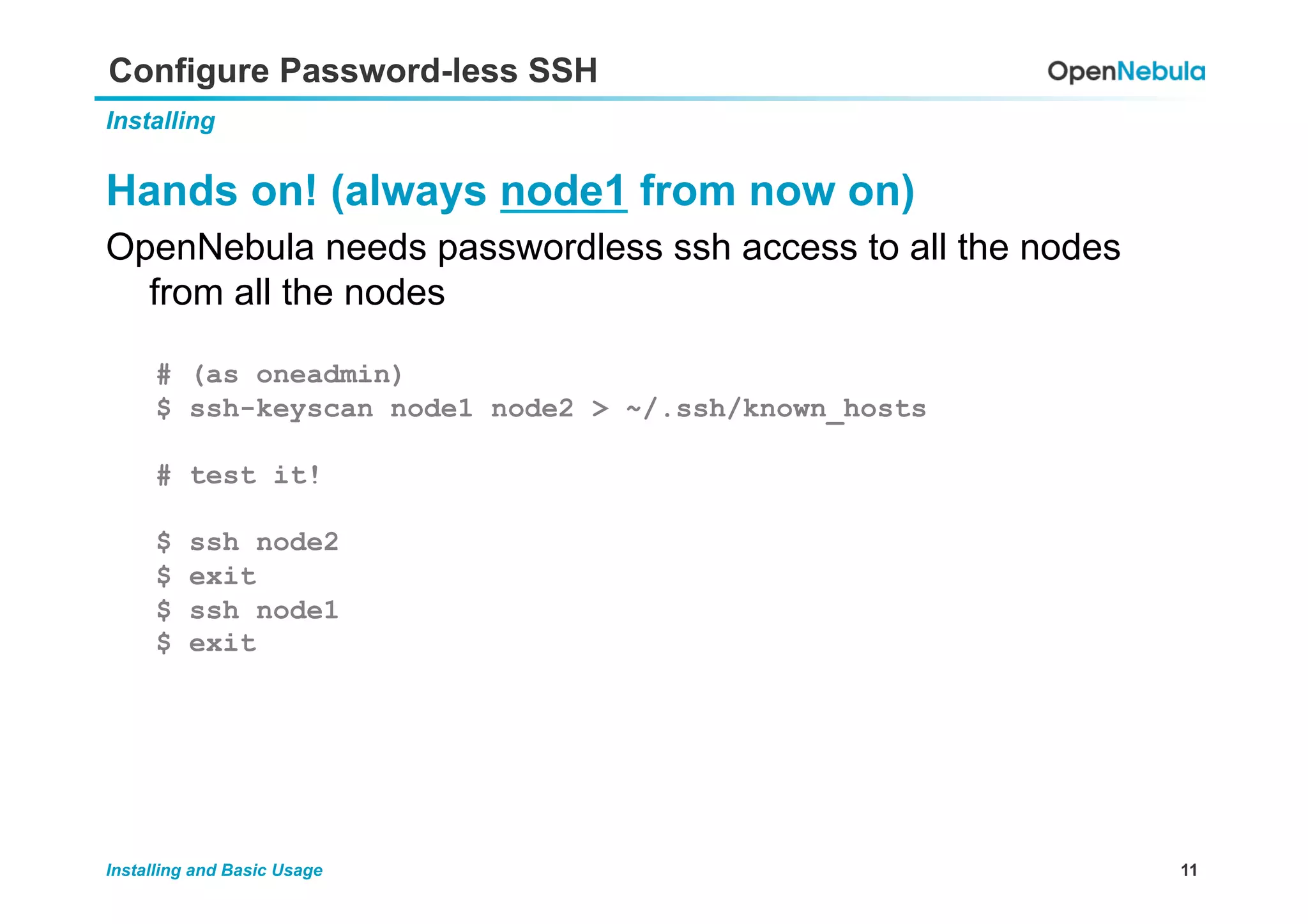 11Installing and Basic Usage
Configure Password-less SSH
Installing
Hands on! (always node1 from now on)
OpenNebula needs passwordless ssh access to all the nodes
from all the nodes
# (as oneadmin)
$ ssh-keyscan node1 node2 > ~/.ssh/known_hosts
# test it!
$ ssh node2
$ exit
$ ssh node1
$ exit
 