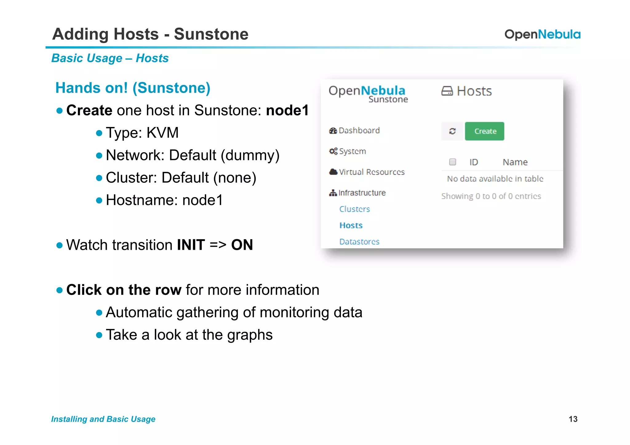 13Installing and Basic Usage
Adding Hosts - Sunstone
Basic Usage – Hosts
Hands on! (Sunstone)
● Create one host in Sunstone: node1
● Type: KVM
● Network: Default (dummy)
● Cluster: Default (none)
● Hostname: node1
● Watch transition INIT => ON
● Click on the row for more information
● Automatic gathering of monitoring data
● Take a look at the graphs
 