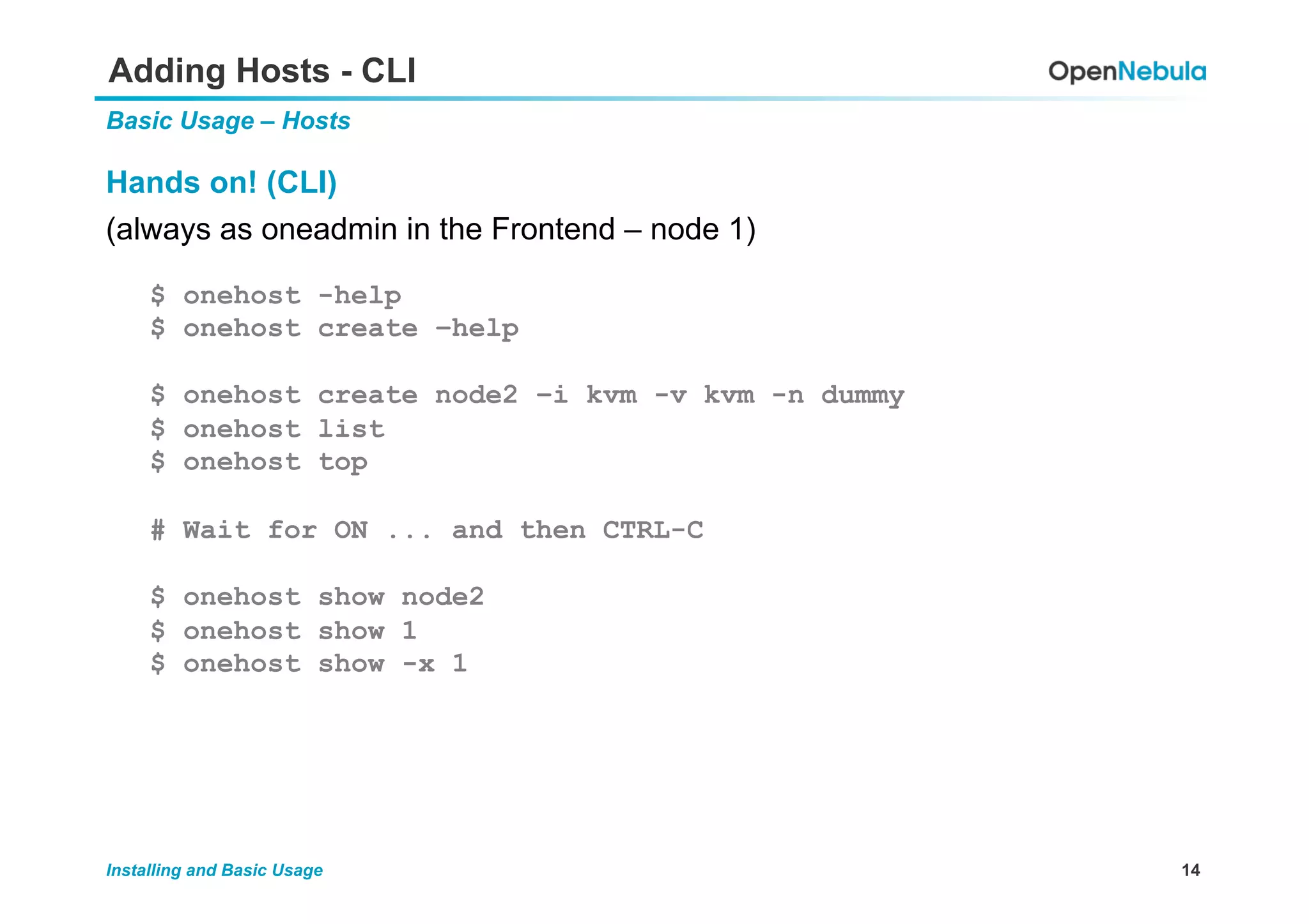14Installing and Basic Usage
Adding Hosts - CLI
Basic Usage – Hosts
Hands on! (CLI)
(always as oneadmin in the Frontend – node 1)
$ onehost -help
$ onehost create –help
$ onehost create node2 –i kvm -v kvm -n dummy
$ onehost list
$ onehost top
# Wait for ON ... and then CTRL-C
$ onehost show node2
$ onehost show 1
$ onehost show -x 1
 