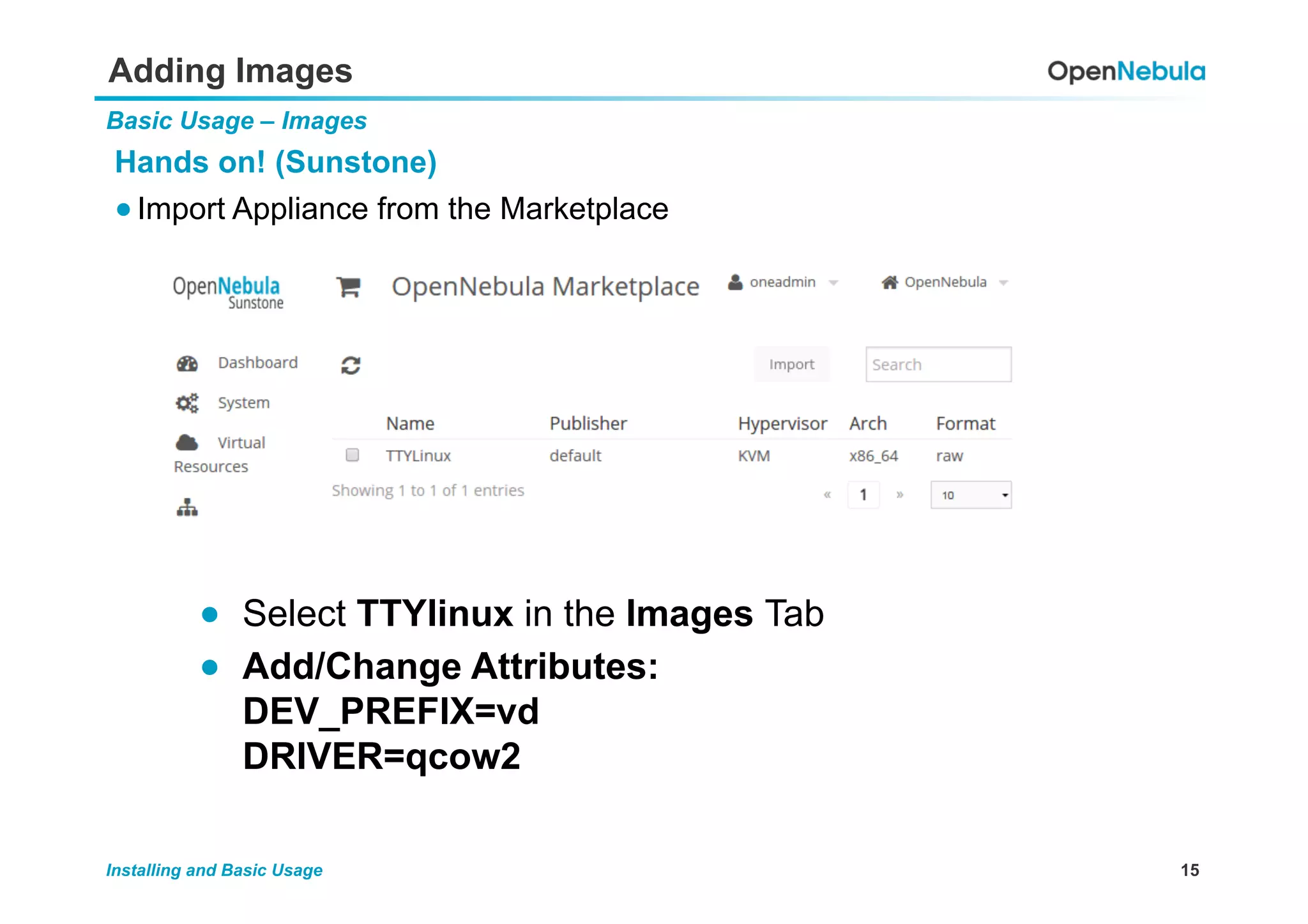 15Installing and Basic Usage
Adding Images
Basic Usage – Images
Hands on! (Sunstone)
● Import Appliance from the Marketplace
●  Select TTYlinux in the Images Tab
●  Add/Change Attributes:
DEV_PREFIX=vd
DRIVER=qcow2
 