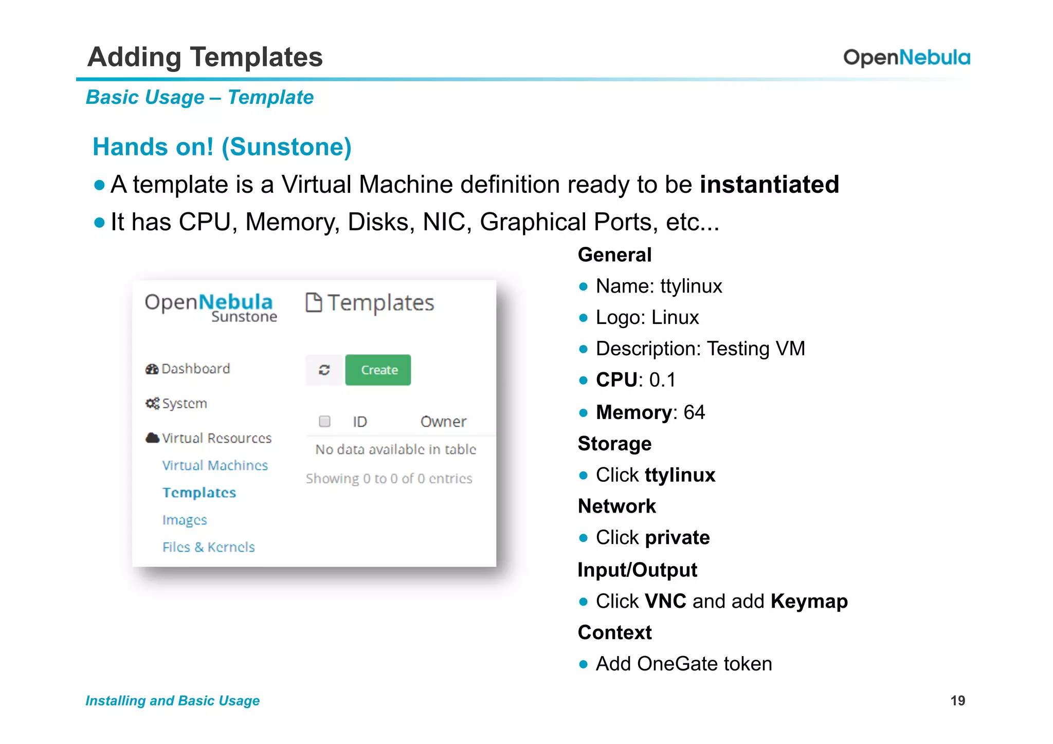 19Installing and Basic Usage
Adding Templates
Basic Usage – Template
Hands on! (Sunstone)
● A template is a Virtual Machine definition ready to be instantiated
● It has CPU, Memory, Disks, NIC, Graphical Ports, etc...
General
●  Name: ttylinux
●  Logo: Linux
●  Description: Testing VM
●  CPU: 0.1
●  Memory: 64
Storage
●  Click ttylinux
Network
●  Click private
Input/Output
●  Click VNC and add Keymap
Context
●  Add OneGate token
 