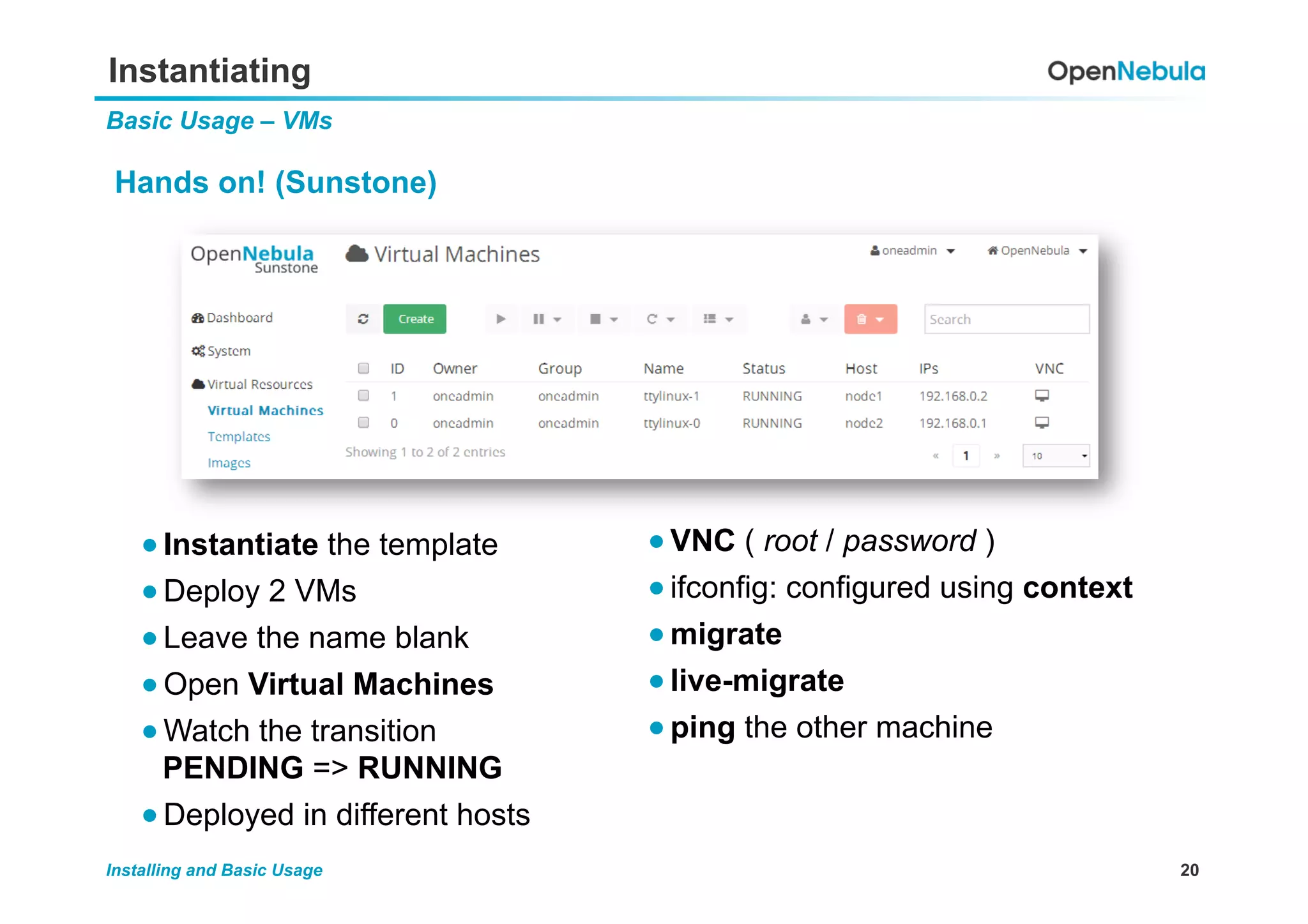 20Installing and Basic Usage
Instantiating
Basic Usage – VMs
Hands on! (Sunstone)
● VNC ( root / password )
● ifconfig: configured using context
● migrate
● live-migrate
● ping the other machine
● Instantiate the template
● Deploy 2 VMs
● Leave the name blank
● Open Virtual Machines
● Watch the transition
PENDING => RUNNING
● Deployed in different hosts
 