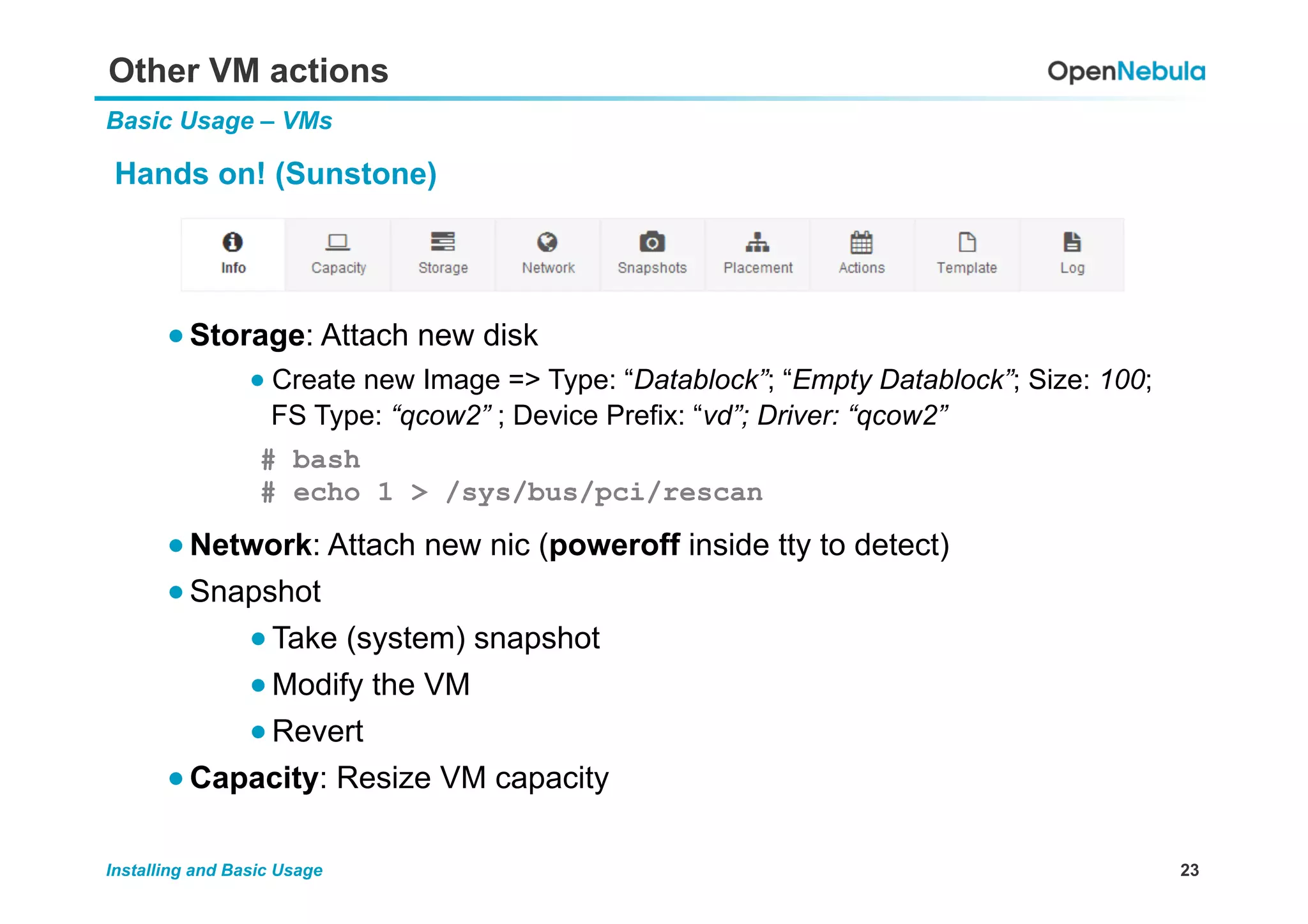 23Installing and Basic Usage
Other VM actions
Basic Usage – VMs
Hands on! (Sunstone)
● Storage: Attach new disk
● Create new Image => Type: “Datablock”; “Empty Datablock”; Size: 100;
FS Type: “qcow2” ; Device Prefix: “vd”; Driver: “qcow2”
● Network: Attach new nic (poweroff inside tty to detect)
● Snapshot
● Take (system) snapshot
● Modify the VM
● Revert
● Capacity: Resize VM capacity
# bash
# echo 1 > /sys/bus/pci/rescan
 