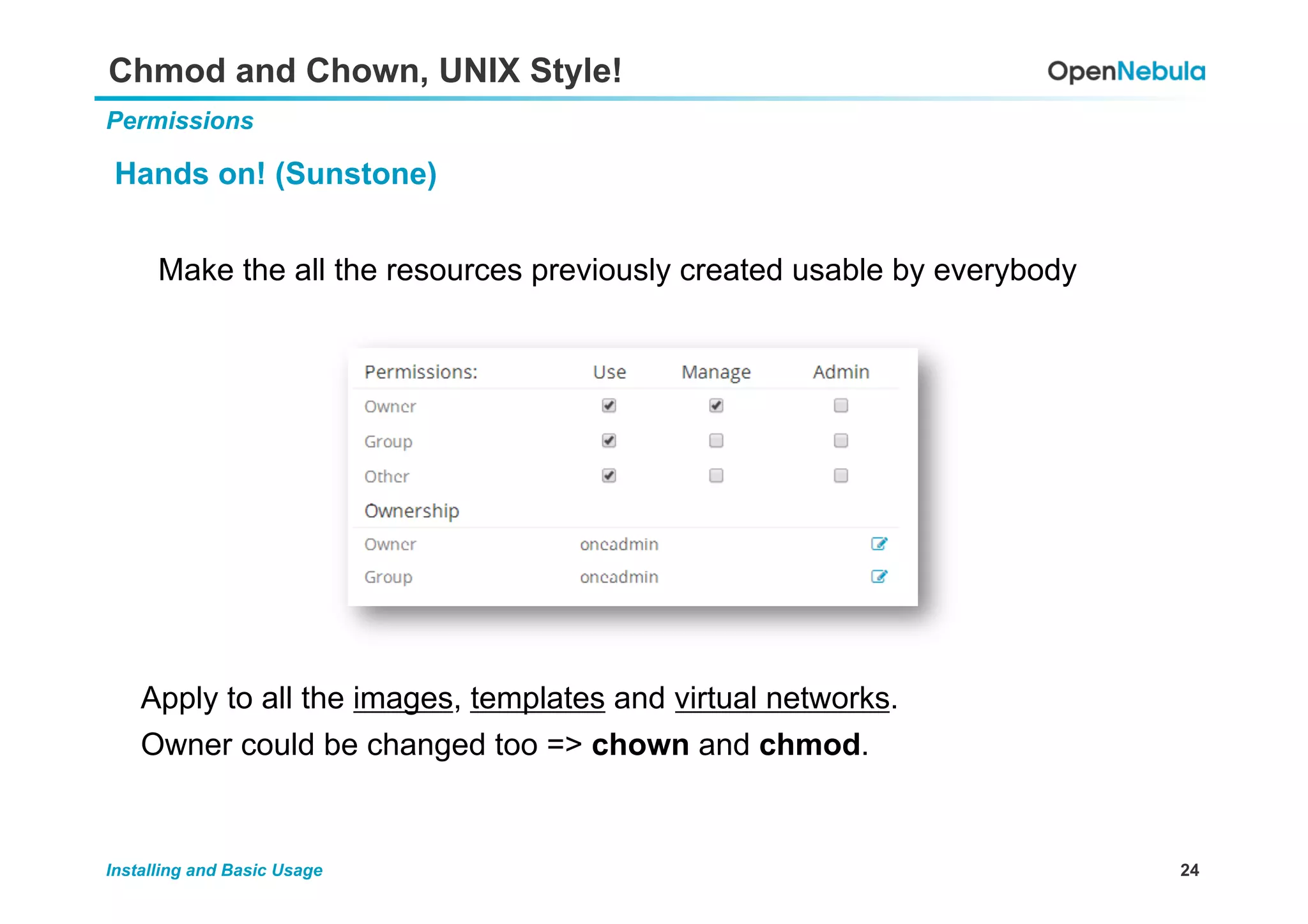 24Installing and Basic Usage
Chmod and Chown, UNIX Style!
Permissions
Hands on! (Sunstone)
Make the all the resources previously created usable by everybody
Apply to all the images, templates and virtual networks.
Owner could be changed too => chown and chmod.
 