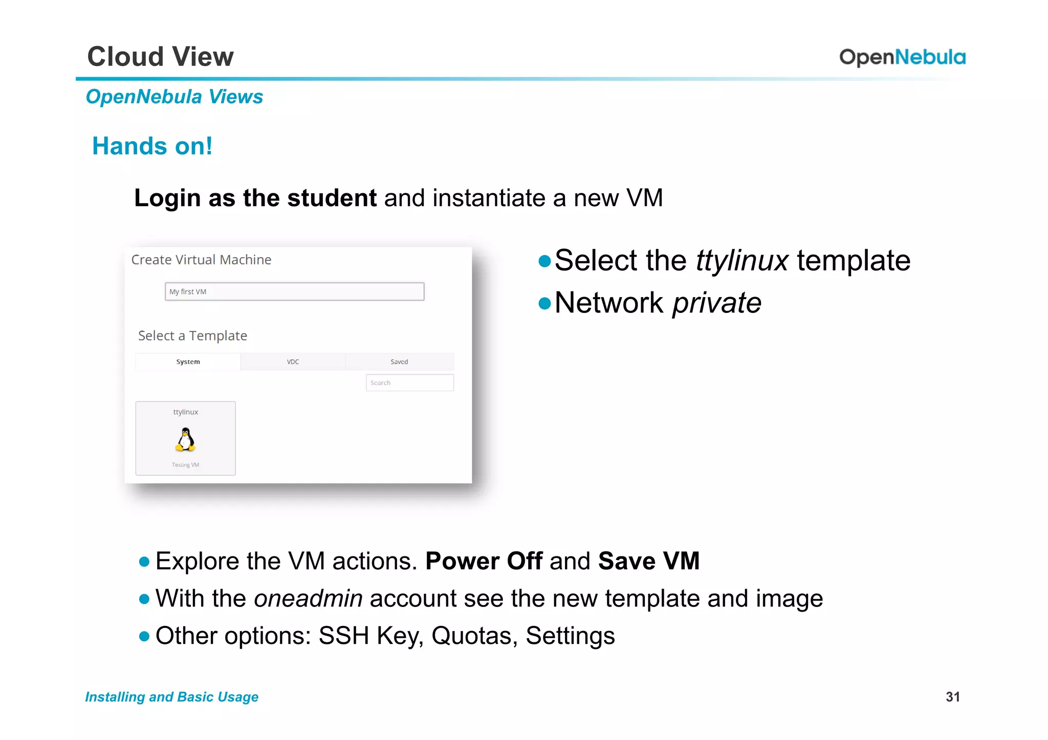 31Installing and Basic Usage
Cloud View
OpenNebula Views
Hands on!
Login as the student and instantiate a new VM
● Select the ttylinux template
● Network private
● Explore the VM actions. Power Off and Save VM
● With the oneadmin account see the new template and image
● Other options: SSH Key, Quotas, Settings
 