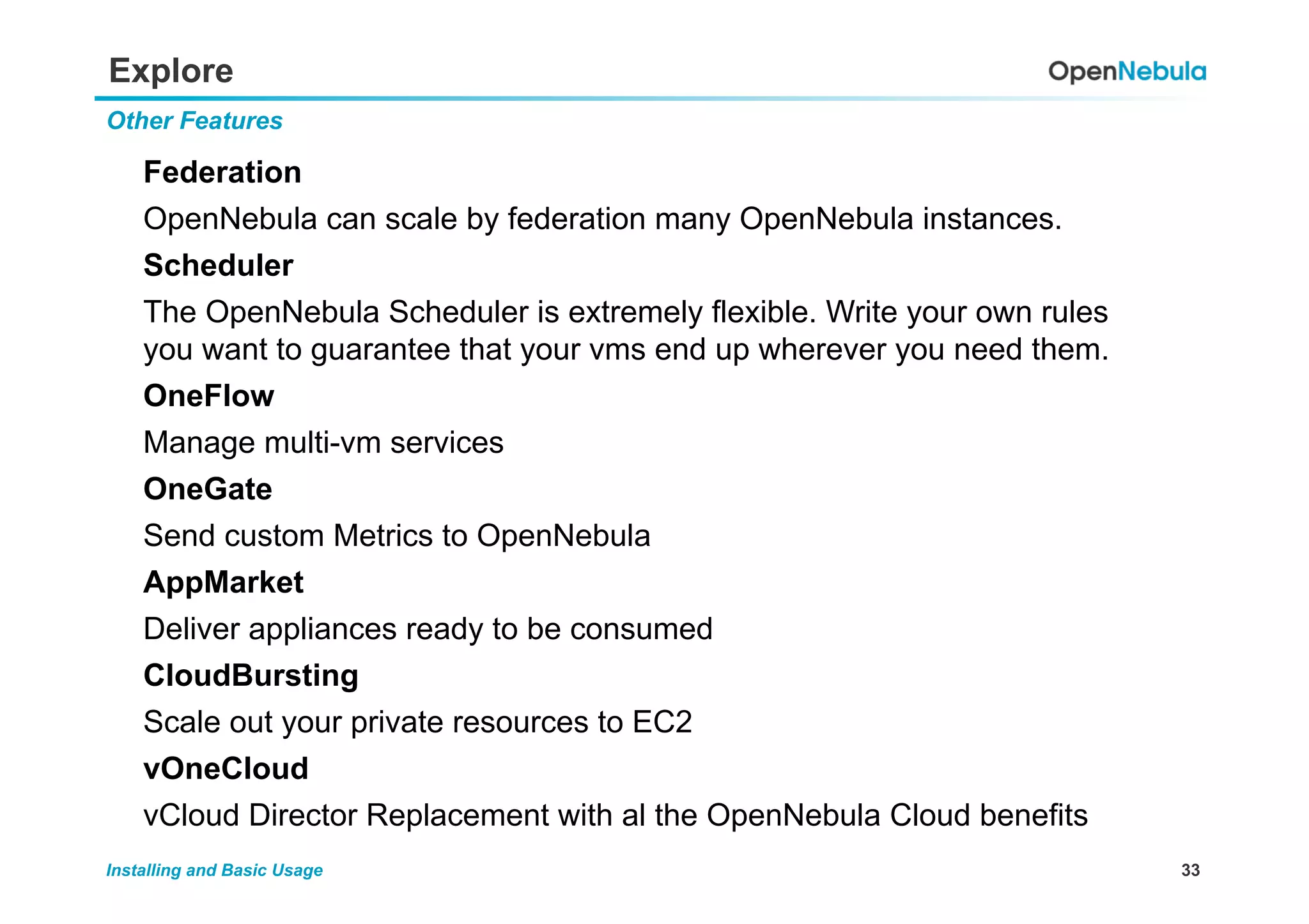 33Installing and Basic Usage
Explore
Federation
OpenNebula can scale by federation many OpenNebula instances.
Scheduler
The OpenNebula Scheduler is extremely flexible. Write your own rules
you want to guarantee that your vms end up wherever you need them.
OneFlow
Manage multi-vm services
OneGate
Send custom Metrics to OpenNebula
AppMarket
Deliver appliances ready to be consumed
CloudBursting
Scale out your private resources to EC2
vOneCloud
vCloud Director Replacement with al the OpenNebula Cloud benefits
Other Features
 