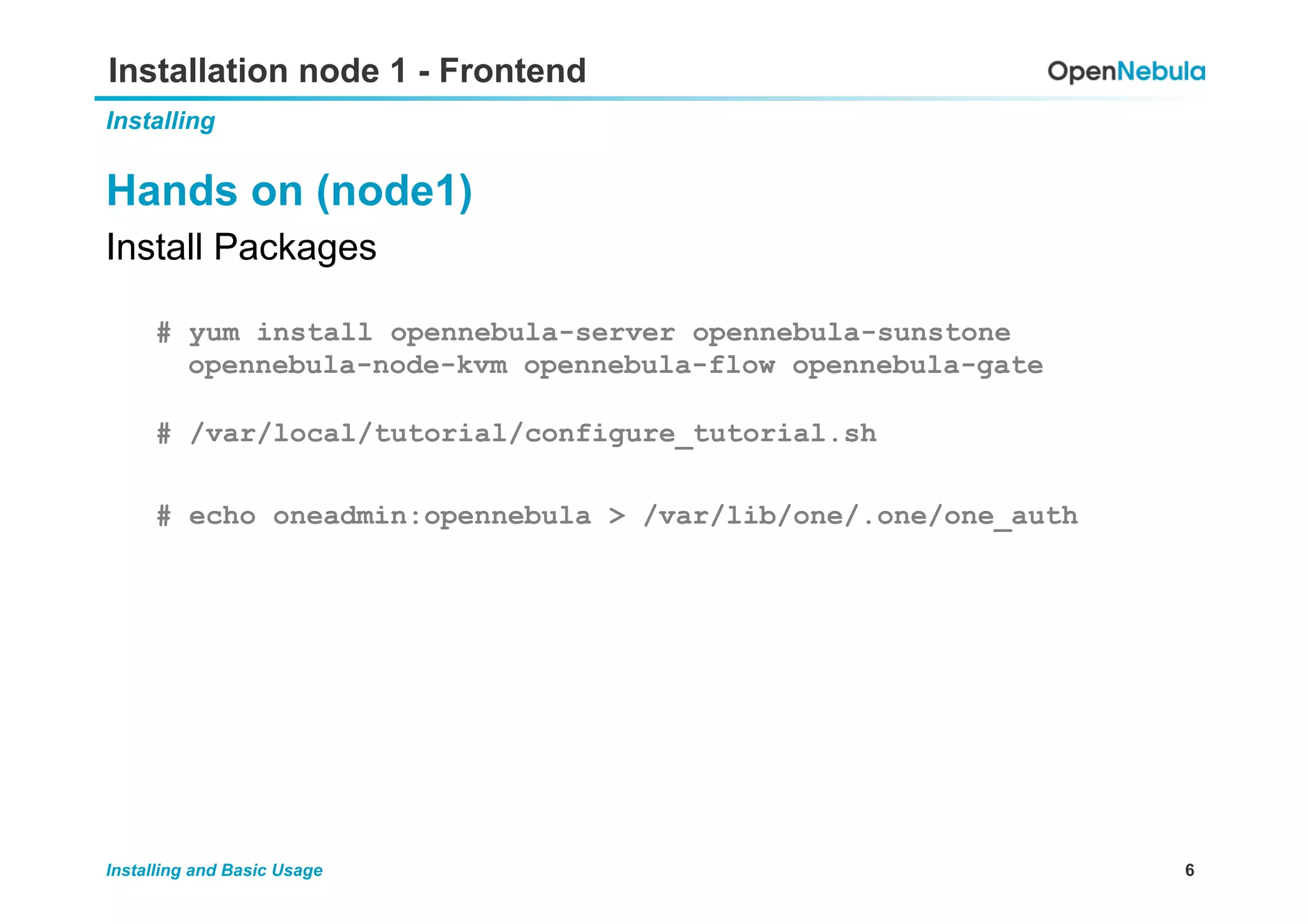 6Installing and Basic Usage
Installation node 1 - Frontend
Installing
Hands on (node1)
Install Packages
# yum install opennebula-server opennebula-sunstone
opennebula-node-kvm opennebula-flow opennebula-gate
# /var/local/tutorial/configure_tutorial.sh
# echo oneadmin:opennebula > /var/lib/one/.one/one_auth
 