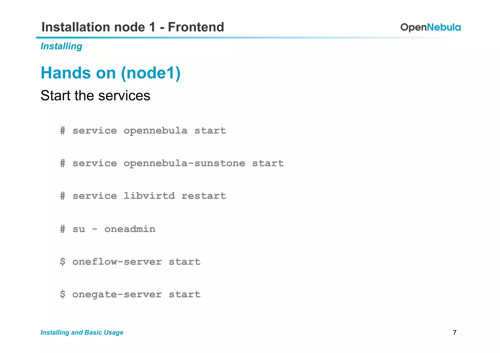 7Installing and Basic Usage
Installation node 1 - Frontend
Installing
Hands on (node1)
Start the services
# service opennebula start
# service opennebula-sunstone start
# service libvirtd restart
# su - oneadmin
$ oneflow-server start
$ onegate-server start
 