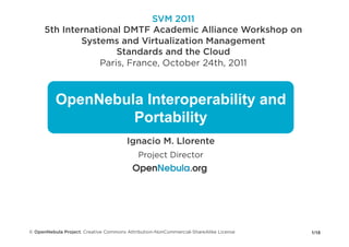 SVM 2011
      5th International DMTF Academic Alliance Workshop on
              Systems and Virtualization Management
                       Standards and the Cloud
                   Paris, France, October 24th, 2011



          OpenNebula Interoperability and
                   Portability
                                       Ignacio M. Llorente
                                            Project Director




© OpenNebula Project. Creative Commons Attribution-NonCommercial-ShareAlike License   1/18
 