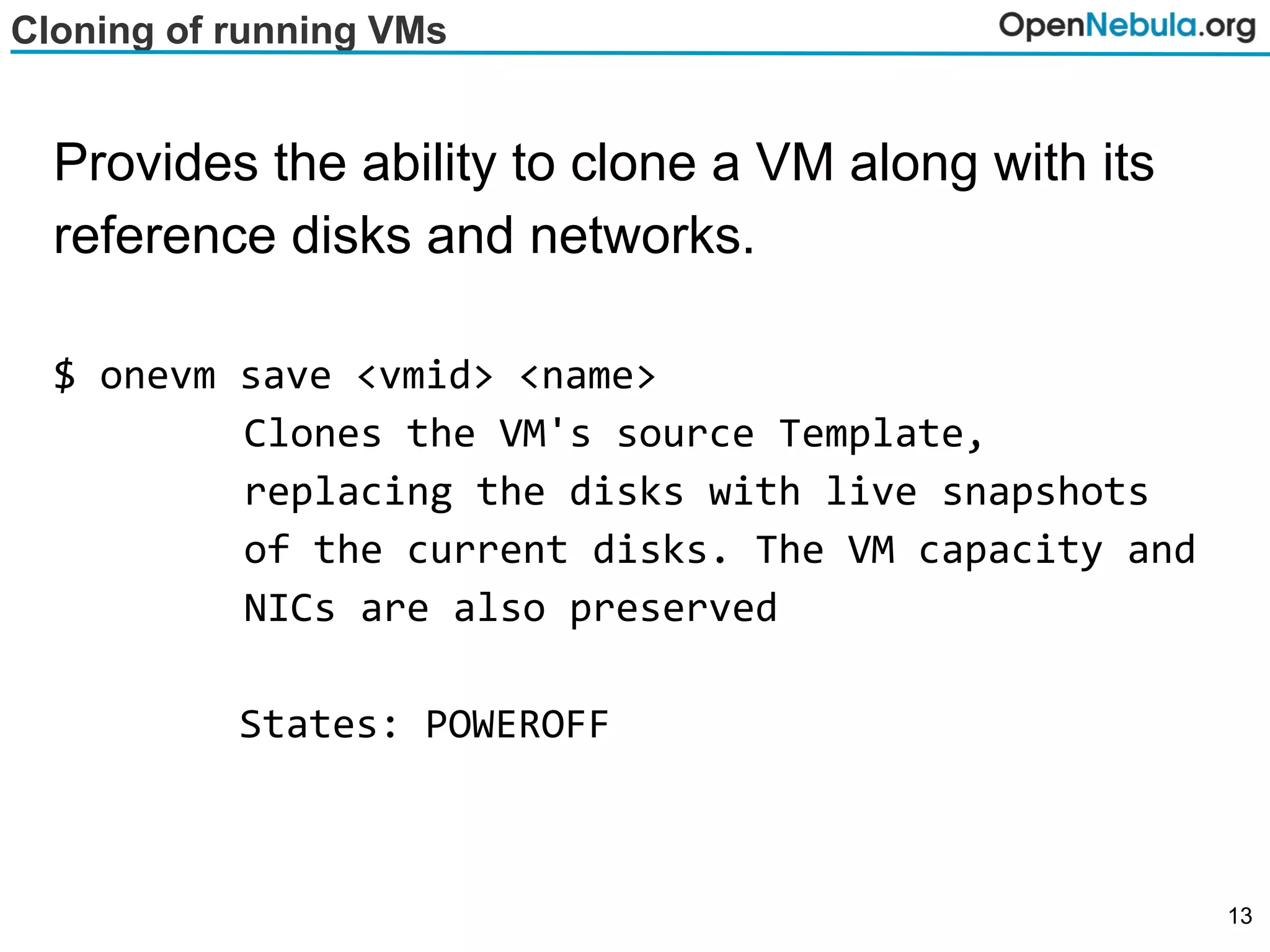 Cloning of running VMs
Provides the ability to clone a VM along with its
reference disks and networks.
$ onevm save <vmid> <name>
Clones the VM's source Template,
replacing the disks with live snapshots
of the current disks. The VM capacity and
NICs are also preserved
States: POWEROFF
13
 