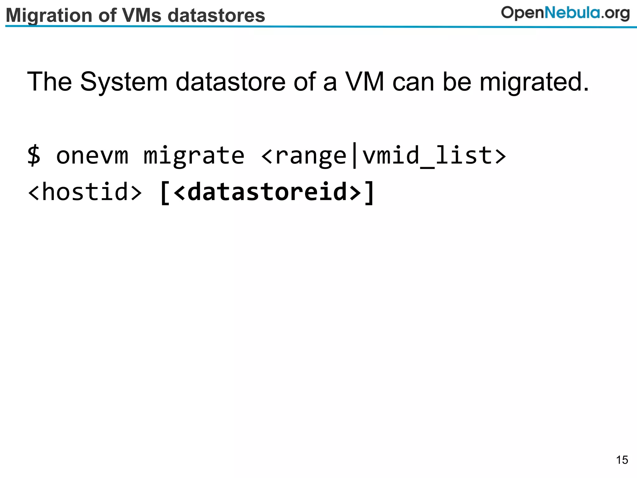 Migration of VMs datastores
The System datastore of a VM can be migrated.
$ onevm migrate <range|vmid_list>
<hostid> [<datastoreid>]
15
 