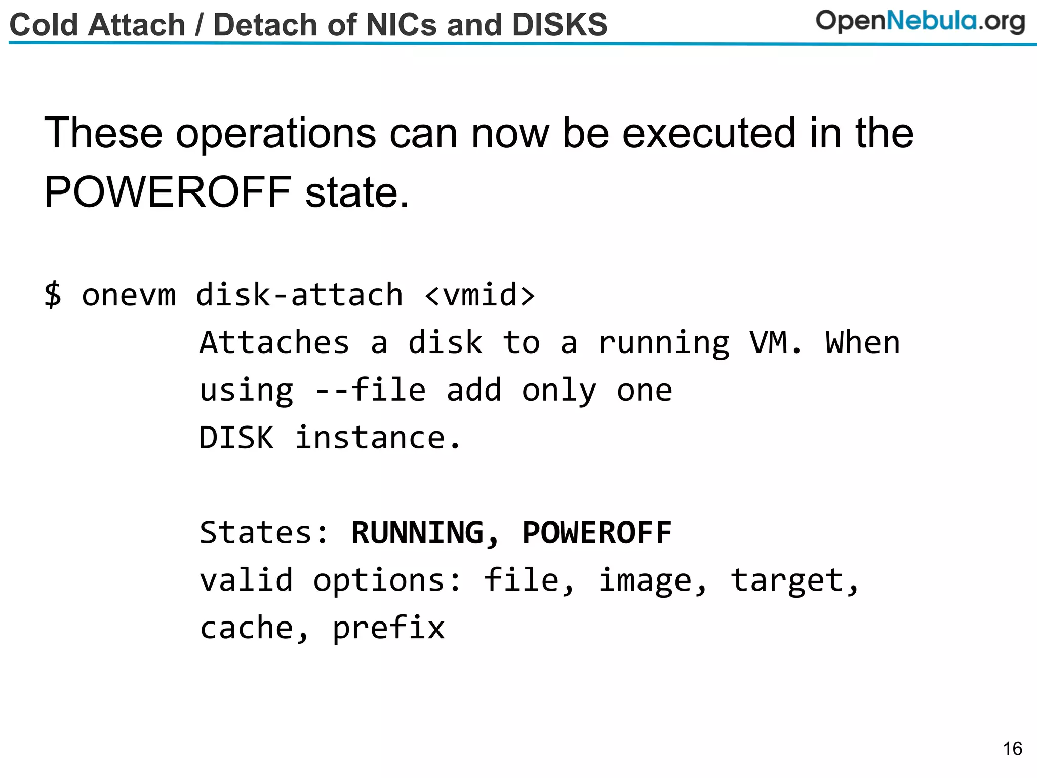 Cold Attach / Detach of NICs and DISKS
These operations can now be executed in the
POWEROFF state.
$ onevm disk-attach <vmid>
Attaches a disk to a running VM. When
using --file add only one
DISK instance.
States: RUNNING, POWEROFF
valid options: file, image, target,
cache, prefix
16
 