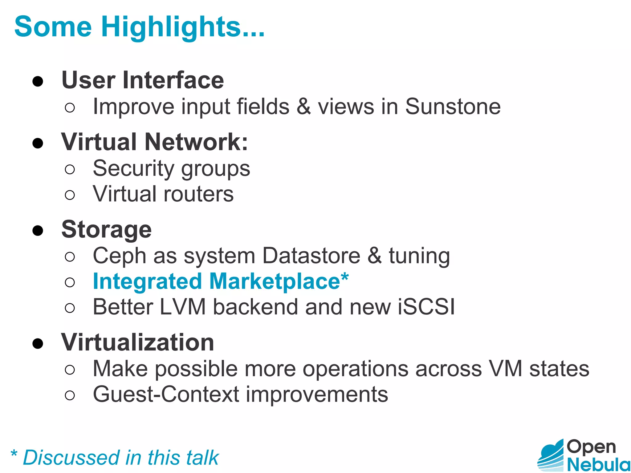 Some Highlights...
● User Interface
○ Improve input fields & views in Sunstone
● Virtual Network:
○ Security groups
○ Virtual routers
● Storage
○ Ceph as system Datastore & tuning
○ Integrated Marketplace*
○ Better LVM backend and new iSCSI
● Virtualization
○ Make possible more operations across VM states
○ Guest-Context improvements
* Discussed in this talk
 