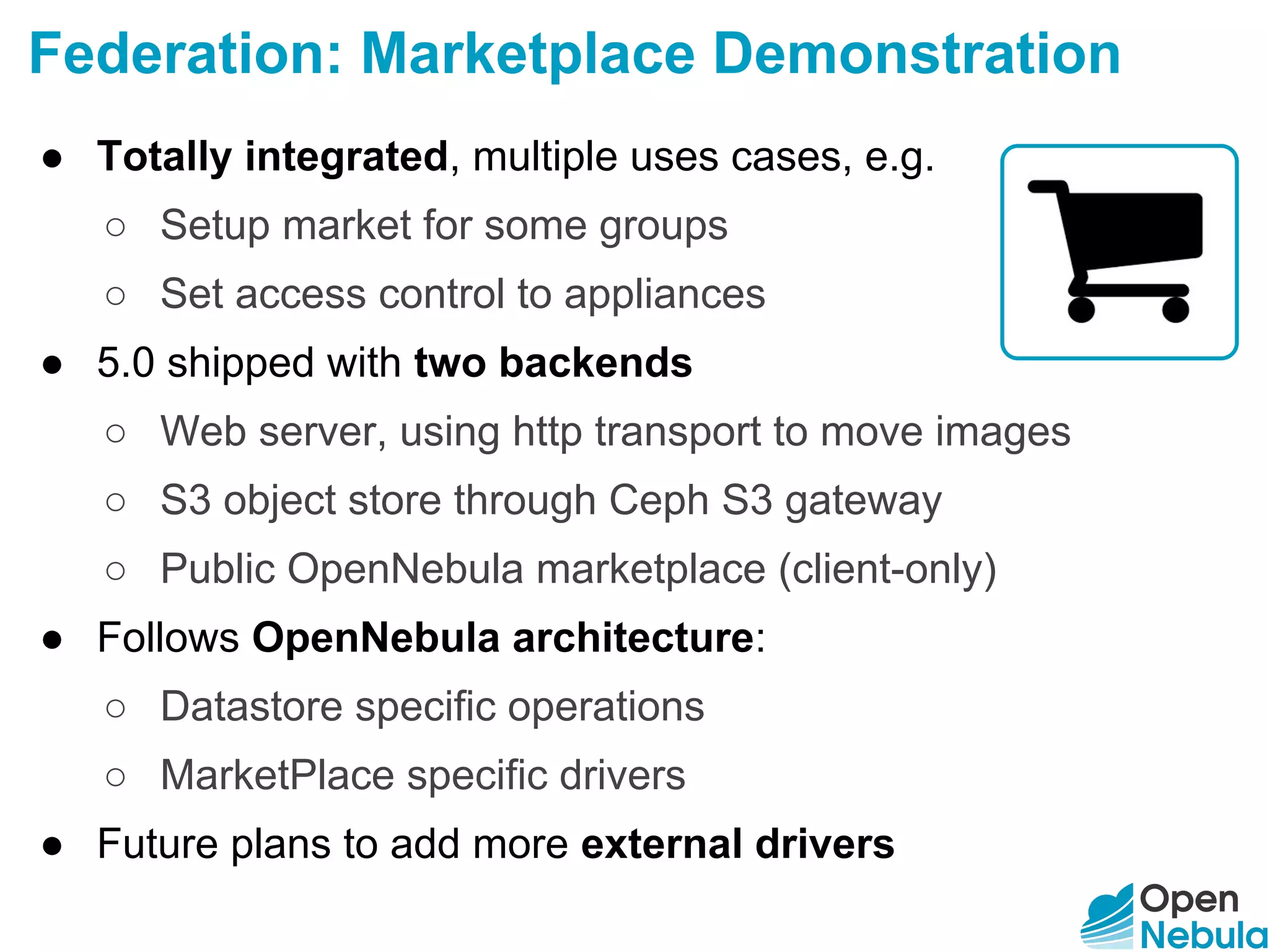 Federation: Marketplace Demonstration
● Totally integrated, multiple uses cases, e.g.
○ Setup market for some groups
○ Set access control to appliances
● 5.0 shipped with two backends
○ Web server, using http transport to move images
○ S3 object store through Ceph S3 gateway
○ Public OpenNebula marketplace (client-only)
● Follows OpenNebula architecture:
○ Datastore specific operations
○ MarketPlace specific drivers
● Future plans to add more external drivers
 