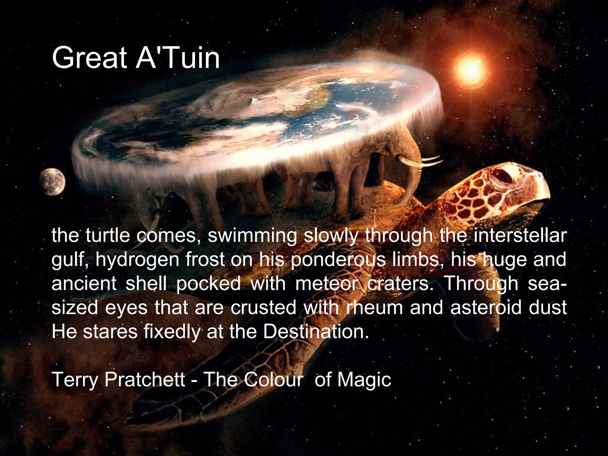 Great A'Tuin
the turtle comes, swimming slowly through the interstellar
gulf, hydrogen frost on his ponderous limbs, his huge and
ancient shell pocked with meteor craters. Through sea-
sized eyes that are crusted with rheum and asteroid dust
He stares fixedly at the Destination.
Terry Pratchett - The Colour of Magic
3
 