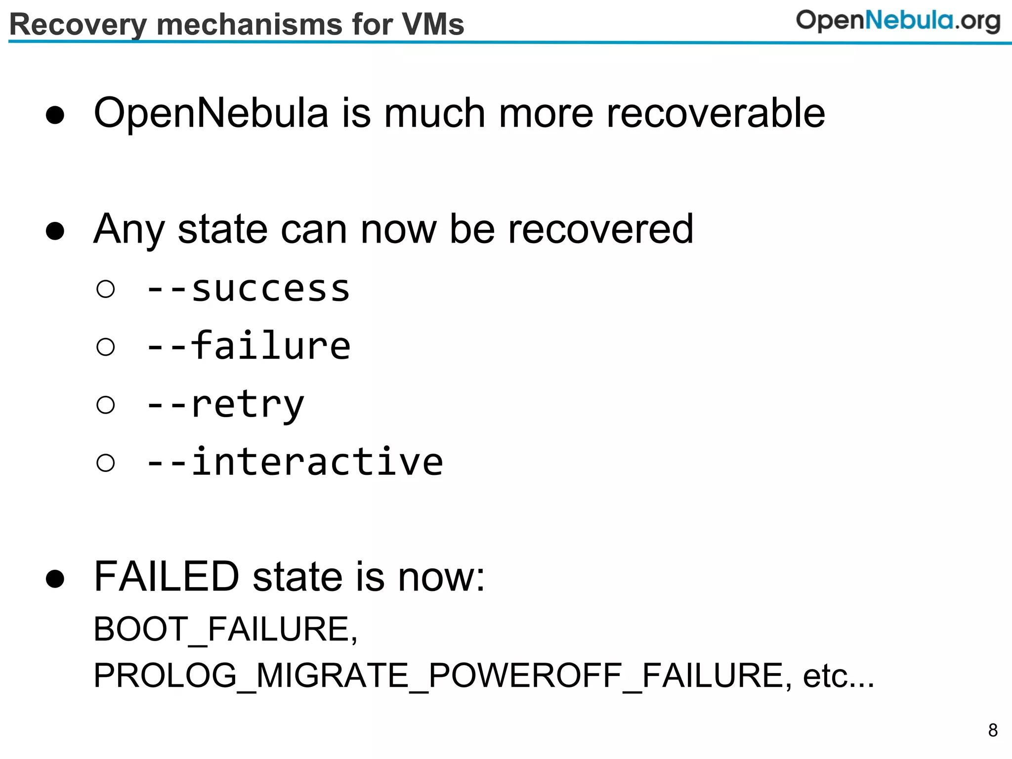 Recovery mechanisms for VMs
● OpenNebula is much more recoverable
● Any state can now be recovered
○ --success
○ --failure
○ --retry
○ --interactive
● FAILED state is now:
BOOT_FAILURE,
PROLOG_MIGRATE_POWEROFF_FAILURE, etc...
8
 