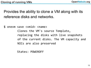 Cloning of running VMs
Provides the ability to clone a VM along with its
reference disks and networks.
$ onevm save <vmid> <name>
Clones the VM's source Template,
replacing the disks with live snapshots
of the current disks. The VM capacity and
NICs are also preserved
States: POWEROFF
13
 