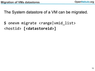 Migration of VMs datastores
The System datastore of a VM can be migrated.
$ onevm migrate <range|vmid_list>
<hostid> [<datastoreid>]
15
 